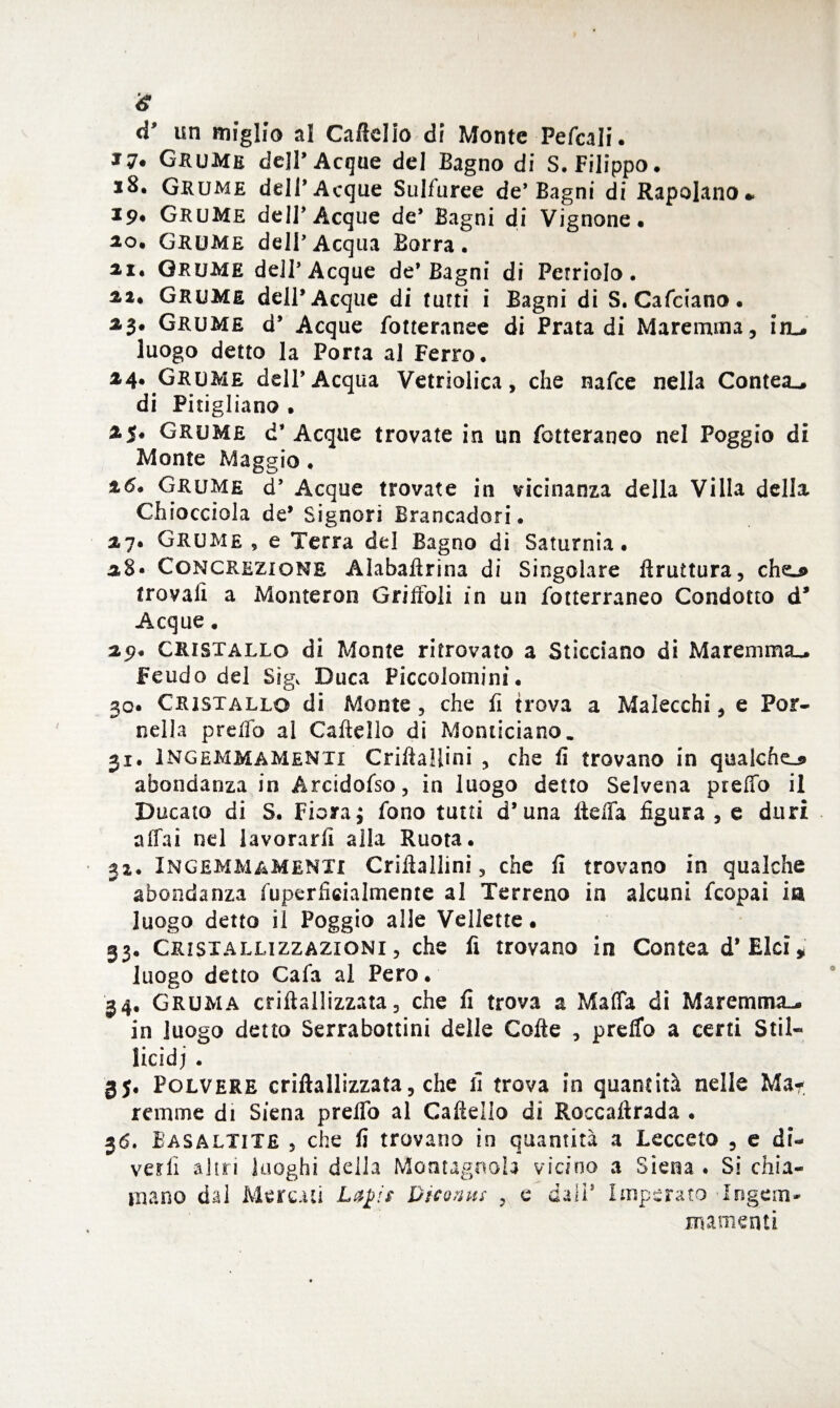 d’ un miglio al Caffelio di Monte Pefcali. Grume dell* Acque del Bagno di S. Filippo. xS, Grume dell* Acque Sulfuree de* Bagni di Rapolano* 19# Grume deir Acque de* Bagni di Vignone. ao. Grume dell’Acqua Borra. ìi. GRUME dell* Acque de’Bagni di Ferriolo. %i* Grume dell* Acque di tutti i Bagni di S. Cafciano. 2,3. Grume d’ Acque fotteranee di Piata di Maremma, ìal. luogo detto la Porta al Ferro. 24. Grume dell’Acqua Vetriolica, che nafee nella Contea-, di Pitigliano . 25. Grume d’ Acque trovate in un fotteraneo nel Poggio di Monte Maggio. 26. Grume d’ Acque trovate in vicinanza della Villa della Chiocciola de’ Signori Brancadori. 27. Grume , e Terra del Bagno di Saturnia. 28- Concrezione Aìabaffrina di Singolare Bruttura, cheu> trovali a Monteron Griffoli in un fotterraneo Condotto d* Acque. 29. Cristallo di Monte ritrovato a Sticciano di Maremma-. Feudo del Sig, Duca Piccolomini. 30. Cristallo di Monte, che fi trova a Malecchi, e Por- cella predo al Caffeìlo di Moniiciano. 31. Ingemmamene Criffallini , che li trovano in qualche.* abondanza in Arcidofso, in luogo detto Selvena predo il Ducato di S. Fiora; fono tutti d’ una Beffa figura , e duri affai nel lavorarli alla Ruota. 32. InGEMMamenti Criffallini, che fi trovano in qualche abondanza fuperficialmente al Terreno in alcuni feopai ia luogo detto il Poggio alle Vellette • 33. Cristallizzazioni, che fi trovano in Contea d* Elei * luogo detto Cafa al Pero. 34. Gruma criflallizzata, che fi trova a Malfa di Maremma-, in luogo detto Serrabottini delle Coffe , preffo a certi Stil¬ licidi . 3j. Polvere criflallizzata, che fi trova in quantità nelle Ma¬ remme di Siena preffo al Caffello di Roccaffrada . 36. Easaltite , che fi trovano in quantità a Lecceto , e di¬ velli altri luoghi della Montagnola vicino a Siena . Si chia¬ mano dal Mercati Lajjis Dicoms , e dall* Imperato Ingerii* ma. menti