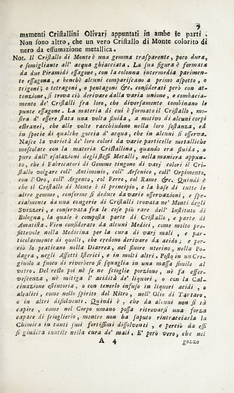 i immenti Criftallini Olivar; appuntati iti ambe fe parti * Non fono altro, che un vero Crilìallo di Monte colorito di nero da effumazione metallica» Not. H Crijlallo di Monte è una gemma trafparente, poco dura, e fomigliante all' acqua ghiacciata . La fua figura è formata da due Piramidi ejfagone, con la colonna intermedia parimene te efiagona 5 e benché alcuni comparivano a primo afpctto 9 o trigoni ; o tetragoni , o pentagoni confido?ati però con at« tensione,fi trova ciò derivare dalla varia unione , e combacia-* mento de' Crtftalli fra loro, che diverfamsnte combinano le punte ejfagone• La materia di cui è formato il Grifi allo , mo- ftra d9 ejjere fiata una volta fluida , a motivo di alcuni corpi eflraneiy che alle volte racchiudono nella loro foftanza, ed in fpecìe di qualche goccia d' acqua • che in alcuni (ì oficrva* Nafce la varietà de' loro colori da varie particelle metalliche mescolate con la materia Crifiallina, quando era fluida , & pure dall* efalazioni degliftcjfi Metalli, nella maniera appun¬ to, che i Fabricatori di Gemme tingono di vayj colori il Cri«- fiallo volgare coir Antimonio, coll* Arfenico , coll* Orpimentoy con V Oro, coll' Argento, col Ferro, col Rame Quindi d che tl Crijlallo di Monte è il principio, e la bafe di tutte le altre gemme, conforme fi deduce da vari e ofiervazioni , e fpe- eiaìmente da una congerie di Grifi al li trovata ne' Monti degli Svizzeri , e conservata fra le cofe piu rare dell' Infili tato dì Bologna, la quale è compofia parte di Crijlallo , e parte di AmatHla « Vien confiderato da alcuni Medici, come molto pro¬ fittevole nella Medicina per la cura di varj mali , e par* ticolarmente di quelli, che credono derivare da acido s e per** ciò lo praticano nella Diarrea, nel fiuore uterino 9 nella Po¬ dagra , negli Affetti Ifiìerici, e in molti altri. Poflq in un Cro¬ giuolo a fuoco di riverbero fi fi'quaglia in una mafia filmile al vetro* Del retto poi nè fe ne [doglie porzione, nè fa efifer- vefcenza , nè mitiga l* acidità de9 liquori , & con la Cal~ cinazione efiiintona , o co# tenerlo infufo in liquori acidi , q aleatici, ro/»* nello fpirito del Nitro , nell' Olio di Tartaro, o in altri difiolventi* Quindi è , che da aitimi non fi sà capire , rara** nel Corpo umano pofia ritrovarfi una forza capace di fcioglierlo 3 mentre non ha faputo rintracciarla la Chimica in tanti Suoi forti filmi d ifio Iv enti , e perciò da e fi fi giudica inutile nella cura de' mali, £* però vero 9 che nel A 4 £0&&£>