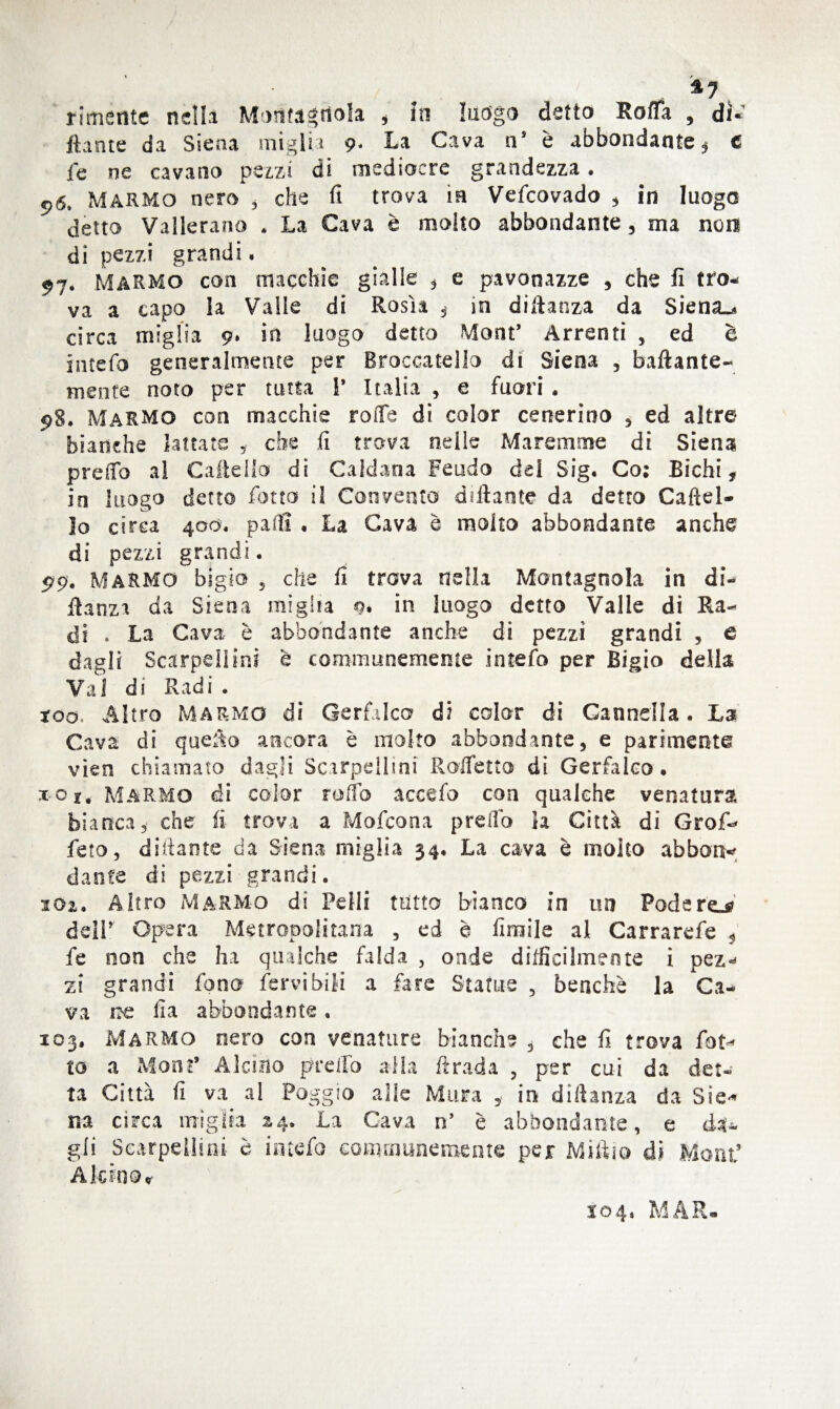 *7 rimante nella Mmifagrtola , in luogo detto Stoffa , di¬ ttante da Siena miglia 9* La Cava nJ è abbondante * € fe ne cavano pezzi di mediacre grandezza. 96. Marmo nero , che fi trova ia Vefcovado , in luogo detto Vallerano . La Cava è molto abbondante, ma non di pezzi grandi, 97. MARMO con macchie gialle * e pavanazze , che fi tro- va a capo la Vaile di Rosk 3 in diftanza da Siena^» circa miglia 9» in luogo detto Mont’ Arrenti , ed è intefo generalmente per Broccatello di Siena , ballante-* mente noto per tutta 1* Italia , e fuori . 98. Marmo eoo macchie rotte di color cenerino , ed altre bianche lattate * che fi trova nelle Maremme di Siena predo al Gattello di Caldana Feudo del Sig. Co: Bichi, in luogo detto fiotto il Convento dittante da detto Gattel¬ lo circa 4od. patti , La Cava è molto abbondante anche di pezzi grandi. 99. MARMO bigio 5 che fi trova nella Montagnola in di¬ ttarla da Siena miglia 9. in luogo detto Valle dì Ra¬ di . La Cava è abbondante anche di pezzi grandi , c dagli ScarpelJini è communememe intefo per Bigio della Val di Radi . xoq. Altro Marmo di Gerfalco di color di Cannella. La Cava di quetto ancora è molto abbondante, e parimente vìen chiamato dagli Scarpellini Roffetto di Gerfaleo • ioi, Marmo di color rotto accedo con qualche venatura bianca, che fi- trova a Mofcona pretto la Città di Grafi* feto, dittante da Siena miglia 34. La cava è molto abbati* dante di pezzi grandi. 101. Altro Marmo di Pelli tutto bianco in un Podere.* delP Opera Metropolitana , ed è fimile al Carrarefe 5 fie non che ha qualche falda , onde dilficilmente i pez«< zi grandi fono fervi bili a fare Statue , benché la Ca¬ va rce fia abbondante, 103. Marmo nero con venature bianche , che fi trova fot* to a Moni9 Alcìno preffo alla ftrada , per cui da det¬ ta Città fi va al Poggio alle Mura , in diftanza da Si e-* na circa miglia 24. La Cava n’ è abbondante, e da¬ gli Scarpellini- è intefo communememe per Miftio dì Moni* A le in Or S04. MAR»