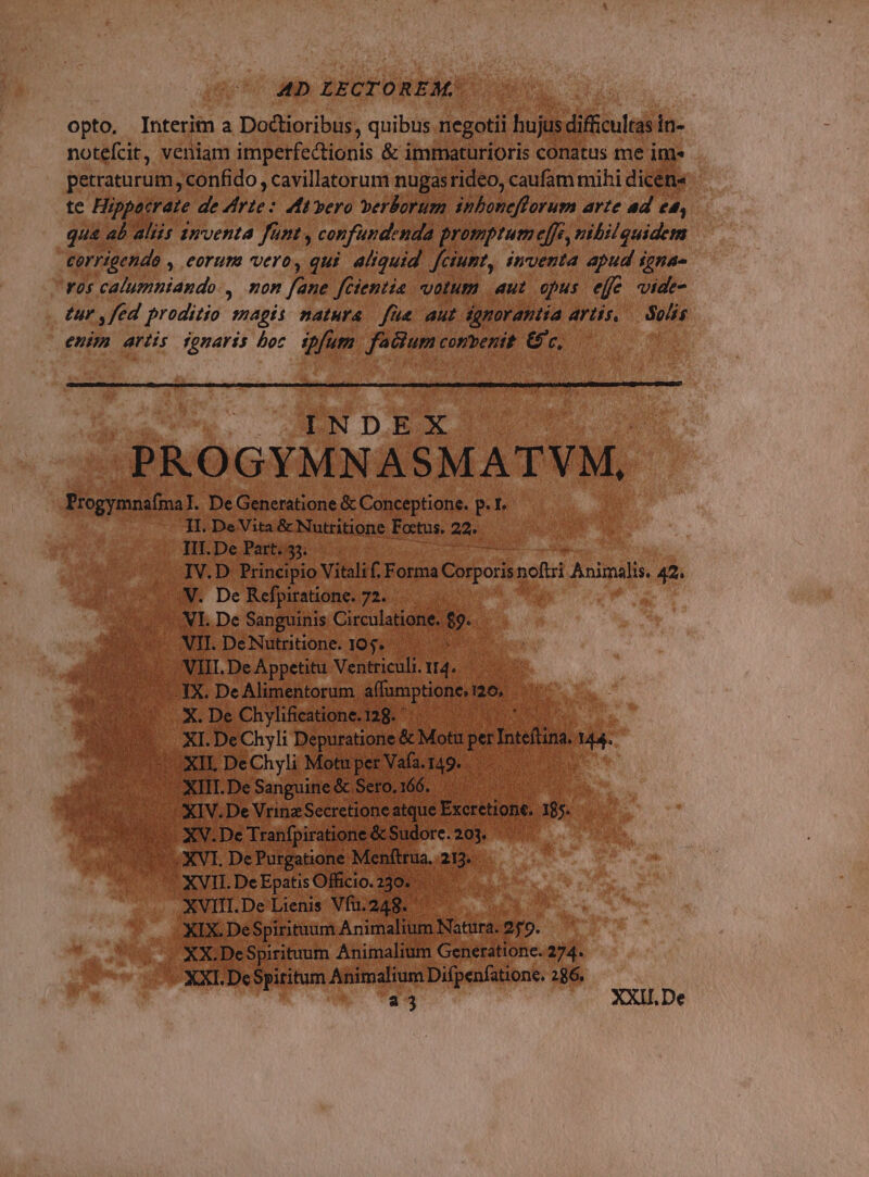opto. Interim a Doctioribus, quibus negotii hujus difficultas in- notefcit, veniam imperfectionis &amp; immaturioris conatus me im» petraturum, confido , cavillatorum nugasrideo, caufam mihi dicens te Hippocrate de Zirte: ft pero verborum inboneflorum arte ad ed, qu&amp; ab aliis anventa fünt, confundenda promptum effe, nibilquidem corrigendo , eorum vero, qui. aliquid. f[ciumt, inventa apud igna- vos calumniando., mon fane fCientie votum aut opus eff vide- tur ,fed proditio magis natura. fue aut ignorantia artis, — Solis enim artis jonaris boc. ipfum. facium convenit. &amp; c, INDEX UH PROGYMNASMATVM, Progymnafma]. De Generatione &amp; Conceptione. p. I. II. De Vita &amp; Nutritione Foctus. 22. IIT. De Part. 35. T IV.D Principio Vitali f. Forma Corporis noftri Animalis. 42. V. De Refpiratione. 72. VI. De Sanguinis Circulatione. $9. VII. DeNutritione. 105. , VIII. De Appetitu Ventriculi. 14. 3X. De Alimentorum aífumptione, 126, X. De Chylificatione. 128. * | XI. DeChyli Depuratione &amp; Motu per Inteftina. 144. «XII, DeChyli Motu per Vafa. 149. XIII.De Sanguine &amp; Seto.166. XIV. De VrinzSecretione atque Excretione. 185. XV.De Tranfpiratione &amp; Sudore. 203. XVI. De Purgatione Menftrua. 213. XVII. De Epatis Officio. 230. XVIII. De Lienis Vfu.248. XIX. DeSpirituum Animalium Natura. 259. XX.DeSpirituum Animalium Generatione. 274. XXI. DcSpititum Animalium Difpenfatione. 286. a3 XXII. De