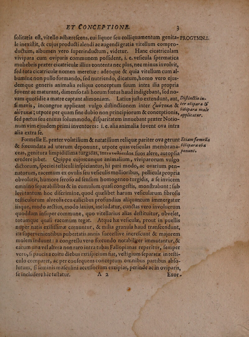 ET CONCEPTIONE. 7€ P$ (olitatia eft, vitellà tonio: cui liquor feu colliquamentum genita- PROGTMN. L dudum, albumen : veto. fuperindudtum, videtur. Hanc cicatricolam — um Ppepene e communem poflident, i i e vef cula fpermatica E riens nomen meretur: adeo &amp;) quia E cum al buminen non pullo formando, fed nutriendo, dicatum,homo vero: ejus- demque generis animalia reliqua conceptum fuum intra ilia propria vam quotidie amatrecaptántalimoniam. Latius jufto extendunt, aut, Diffizio in- BiPipara maie applicatur, num vim ejusdem p. primi inventores: i. e. alia animalia fovent ova intra aliaextrafe. — - Feemellz E. preter voletiiuia &amp; Vi relique pariter. ova HA Etiam femella eas, genitura limpidiffima türgidas, intra e&amp;ienlos fuos alere e, autopfia ponunt, credere jubet. - Quippe cujuscunque animalium, viviparorum rum vulgo dictorum, fpeciei tefticuliinfpiciantur, hi pari modo, ac ovarium pen- natorum, racemum ex ovulis feu veficulis mollioribus, pellicula propria itis, jbumore ferofo ad fenfum Ae Me a feinvicem e um m immergau ! üperc commune i qe raid li A. Ck Ó 1 elalt ibas Fa. r Vero, f duas acoitu diebus sut. fiat, veítigium A in iteíti- culo comparet, ac perconfequens conceptum. omnibus partibus « abío- lutum, fi feminis mafculini aceeílo hi ids perinde. acin oviparis, EXON s -*.