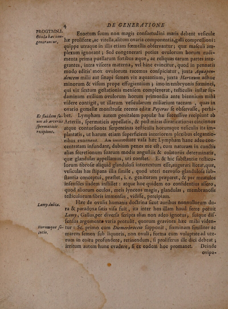 TTA bec'con-  Exortum Wo non magis cbilietudioi maris. debent veficule ji prolifera ,ac vitella;alitum ovaria componentia,ga li compreff ioni: - generant ur. fpermaticis. . recipiunt. — | quippe utraque in illis etiam foemellis obfervantur ; que mafculi am- menta prima puellarum foetibus aque , ac reliquas earum part es in grantes , intra vifcera materna, vel hinc evincitur, quod in : daminum exilium ovulorum horum primordia ante biennium atque contoifiones ferpentinas tefticulis horumque veficulis ita im- Lamy dubia, íutio, alias fecretionum füarum modis anguftiis &amp; colatoriis determinatis, lorum fibrofz aliqui andulofi intertextumi effe. augurari li ceal veficulas has ftipans illis fimile , quod uteri nervofo- glandu id ftantia conceptui, .praftet, i. e. genituram preparet, &amp; per m sm ol inftillet : iuh hoc i gt eo Memes Mota ra &amp; Kb (uis ET Lamy, Gallus,pe pe diverfa : FÉ ümer feos ria Se. primo: um A. füpponit , foeminam fir iliter ac marem : emen. fub liquoris, non ovuli (oid cum voluptate ad ute- rum in coitu profundere , retinendum , fi proliferus ille dici debeat ; -