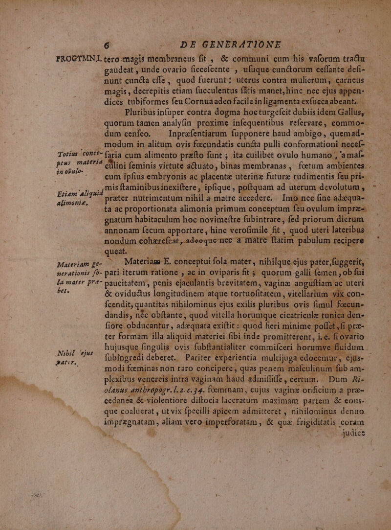 e 6 ; DE GENERATIONE PROGTMNL tero magis membraneus fit , &amp; communi cum his vaforum tractu. gaudeat , unde ovario (iccefcente- m ufüque. cunctorum ceffante. defi- nunt cuncta effe ,. quod fuerunt; uterus contra: mulierum , . .carneus magis , decrepitis ctiam fucculentus fatis manet, hinc nec ejus appen- dices tubiformes feu Cornuaadeo facile inligamenta exfuccaabeant. | Pluribus infüper contra dogma hocturgefcit dubiis idem Gallus, - quorum tamen analyfin proxime infequentibus refervare, commos - dum cenfeo. Inprafentiarum fupponere haud ambigo, quemad-- TN modum in alitum ovis foecundatis cuncta pulli conformationi necef- -— Totius 'c0Pt*- (3ria cum alimento prato funt ; ita cuilibet ovulo humano , 'amaf- - ptus materia eh ni feminis virtute a&amp;tuato, binas membranas ,. foetum ambientes Hapus ipfius. embryonis ac placentz uterinz futurz cudimentis feu disi mis ftaminibus inexiftere , ipfique , poftquam ad uterum devolutum , preter nutrimentum nihil a matre accedere. Imo nec (ine. Mens LT ta ac proportionata alimonia primum conceptum feu ovulum impr. gnatum habitaculum hoc novimeftre fübintrare , fed priorum dierum - annonam fecum apportare , hinc verofimile fit . , quod : uteri lateribus nondum aabirzefcar,adesqué mee d: matre ftatim VES tecipgre queat. Materiam ge- Materiags E. conceptui fola. s Meis nihilque ejus patet: fugerit, nerationis f- pari iterum ratione , ac in oviparis fits quorum galli femen ob. fui La mater p'*- paucitatem , penis ejaculantis bregilbitdh , Vagina anguftiam ac. uteri gh &amp; ovidudus longitudinem. atque Lorie. vitellarium vix con- Ícendit, quantitas nihilominus ejus exilis pluribus ovis fimul foecun- dandis, n&amp;c 'obftante, quod. vitella horumque cicatricule tui Bids fiore. obducantur, adaequata exiftit : quod fieri minime - po! t fi pi ter formam illa aliquid. materie fi bi inde promitterent,, P. M hujusque fingulis ovis fübftantialiter commifceri horumve fluii i jet fübingredi deberet. Pariter experientia. multijuga edo )cemür, ejüs- - modi foeminas non faro concipere, quas penem mafculinum fub am- T EM : plexibus venereis intra vaginam | haud admi(fiffe, certum. Dum Aj-  olanus. antbropogr. L.. 2..34. feminam , cujus vagina orificium a prz- cedanea &amp; violentiore diftocia Mositgid maximam partem &amp; eous-. , que coaluerat , ut vix fpecilli apicem admitteret , nihilominus denuo. LUDERE aliam dde imperforatam , &amp;. que frigiditatis . coram wi ; E judice / d Etiam Aliquid alimonis, Nibil 'ejus