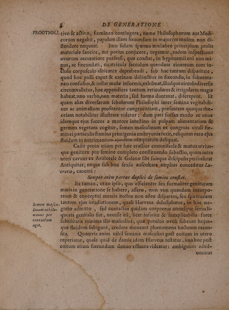 VAR ^) DE GENERAT] ONE. | (nad PROGTMN,, tivo &amp; adivo, iRionlib cd on hipcn. 5 nemo Philofophorum autMedi- | ftendere. nequeat. — Imo folum. fperma maliebre | princi m prolis | materiale fancire, aut. potius conjicere , urgemur , eadem infpeétione ovorum accuratiore perívafi, qua conftat , in hypenemiic ovi non mi- - nus , ac foccundati,, cicatricula faeculum quendam cinereum cum in- Clufo corpufculo albicante deprehendi ; fub hac tantum difparitate , , quod hoc pulli caput &amp; carinam diftin&amp;tius in foccundo, in fübventa-. neo confufius, &amp; inftar mole informis,exhibeat;illadque circulisdiverfis 18; cirebivallebur, hoc appendices tantum reticulares &amp; irrigulares magis um ac animalium profitentur congtuéntiam , prefentem. quoque thes - otiam notabiliter illuftrare- videtur ; dum pari forfan modo ac unus- idemque ejus fuccus a motore inteftino in pulpam. alimentariam &amp; germen vegetans cogitur, femen mafculinum | ex congruis ovuli foc- minei particulis ftamina primigenia embryonist texit, reliquum v vero ejus. fluidum in in nutrimentum ejusdem adzquatumdeliquat. —— ^ Cadit proin etiam per h&amp;c craflior commifcela &amp; mutua utrius-- - que genitura pro femine completo conftituendo fubadtio, quam intra. uteri cavum ex Ariftotele &amp; Galeno fibi fuisque difcipulis perívaferat Antiquitas, neque fub.hoc dnd aufcultare amplius conceditur qua 'eretio canenti : sp T E NO enim pert iin it ki ie ema Seul n. orpo- fpir ualem. Semen. ypafcu.: tántum ejus VEO ar 1 r TAM HERR gotio admitto , fed contactus PRO cl gens utr at minus per quoris. genitalis fiat , neceffe e(L, licet infinite &amp; ir explica contati .— (übtilitatis minima slld mafculini qua 'porulos. ovuli P MEN hujus» fita ^ Quamvis enim nihil feminis mafculini poft coitum in utero reperiatur, quale quid de damis idem Harveus teftatur , imo hocpoft coitum etiam foecundum. denuo effluere videatur: ambiguum nihil- ominus Ü (x