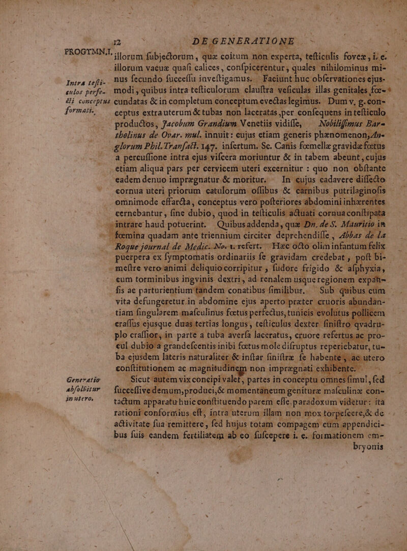- illorum vacua quafi calices, confpicerentur quales nihilominus. mi- Intra refi. BUS fecundo fucceffu inveftigamus. — Fa tione: eulos. perfe- modi, quibus intra tefticulorum elatied: achcalat illas genitale: es &amp;i conceptus cundatas &amp;c in completum. conceptum eveclas legimus. Dumv - formati. ceptus « extrauterum &amp; tubas non laceratas per confequens i in teliculo. produdtos, Jacobum Grandiwn Y netiis vidiffe, /— Noliliffmus Bars  zbelinus de Ovar. mul. innuit: cujus etiam generis phenomenon, 4p- ox lorum Phil. Tranfatl. 147. infertum, Sc. Canis foemella gravida ftus wt. re pereuffi lone intra ejus vifcera moriuntur &amp; in tabem abeunt , cujus etiam aliqua pars per cervicem uteri excernitur : quo non obftante eadem denuo impragnatur. &amp; moritur. ^ In cujus cadavere diffecto cornua uteri priorum catulorum - offi ibus &amp; c tibus patrilaginofis omnimode EAR Po. uM vero ps Were. ntes £ m ugs ante LIONE. i ireifet lo ifle. 4s de — Rogue journal de | Medic. No. v. refert. Hac octo: olim infantum elix puerpera ex fymptomatis ordinariis fe gravidam credebat , » po - meftre vero animi. deliquio corripitur » fudore frigido &amp; alpl cum torminibus i ingvinis dextri, ad. renalem i usque regionem. expáh fis ac parturientium idem conatibus fimilibus. — Sub q ibu vita defungeretur.in abdomine ejus aperto prater. cruoris a y tiam. [SENA S. cue. ur. md tuiieis e tus. | non » impregnati exl id Generatio autei 13 t, partes in conceptu. omnes fimul , f abfolbitur PAL VES came e &amp; n moment: eum genitura maículinx. con- VIA E tactum apparatirhuic conftituendo parem. effe, paradoxum videtur: ita rationi conformius. elt; intra uterum. illam non mox torpefcere, &amp; de activitate fua: remittere y fed hujus totam compagem cum appendici- bus fuis eandem feitiliatem ab eo füfcepere L6 formationem em- 2 TN, bryonis UN