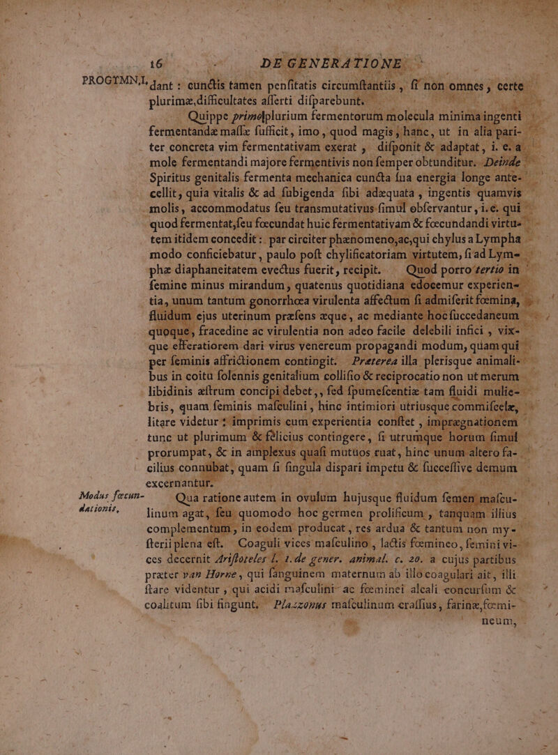a : D NC 3 UNE í VETE MU ADNIEE E E c L T * | . p 3650 16 ^ Modas fecun- Mationif, plurima. difficultates afferti ME 3 REN ;M Quippe prizelplurium fermentorum molecula mininia ing ; E malfz fufficit, imo , quod magis , h: la . ter concreta vim fermentativam exerat y? difp: ; &amp; adüptat, ji ea ditur. Deiide Spiritus genitalis. fetmenta mechanica cuncta fna energia longe ante. E cellit, quia vitalis &amp; ad. fubigenda fibi adzquata , ingentis quamvis - molis, accommodatus feu transmatativus (imul. obfervantur y1.e. |  quod fermentat,feu foccundat huic ferm entativam &amp; foecundandi virtue tem itidem concedit : par circiter. phenomenoyaeq qui chylusa Lympha | P modo conficiebatur , paulo poft chylificatoriam ' 7 phe diaphaneitatem evectus fuerit , recipit. € femine minus mirandum quatenus ir. doc que : eli eratiorem- sd ub decuES prop Herm Eun, quam qui. Ü per: Íeminis affridionem contingit. — Preterea illa plerisque animali- bus in coitu folennis SR iq uk collifio &amp; reciptocatio non ut me um. libidinis atrum concipi debet, , fed. fpumefcen : mul bris, quam feminis mafculini , hinc intimiori utriusque comi nifce litare videtucisifftigi lenis env. experientia conftet , impr iti tunc ut Spei Y contingere , B Pe us. ds jd quam fi fingula dis dpi excernanty UT | Qua ratione autem. in ovulum bsc fidum linum agat, fe feu | uomodo hoc ; germen prolificum: tà w complementut , in eodem producat , res ardua &amp; tantum non my: I fterii plena eft. - - Coaguli vices: mafculino , lacis: foemineo ,feminivi- - €es decernit riftoreler 1 i. de gener. animal. c. 20. a cujus partibt prater van Horne ,. qui guinem maternum ab illo coagul ait ftare videntur ,. qui acidi mafculini- ac. fceminei aleali editum QUE coalitum. ibi fingunt. —— Plaszonus mafculinam craffius, farine, fcmi- 5 vns Y dci neum, An