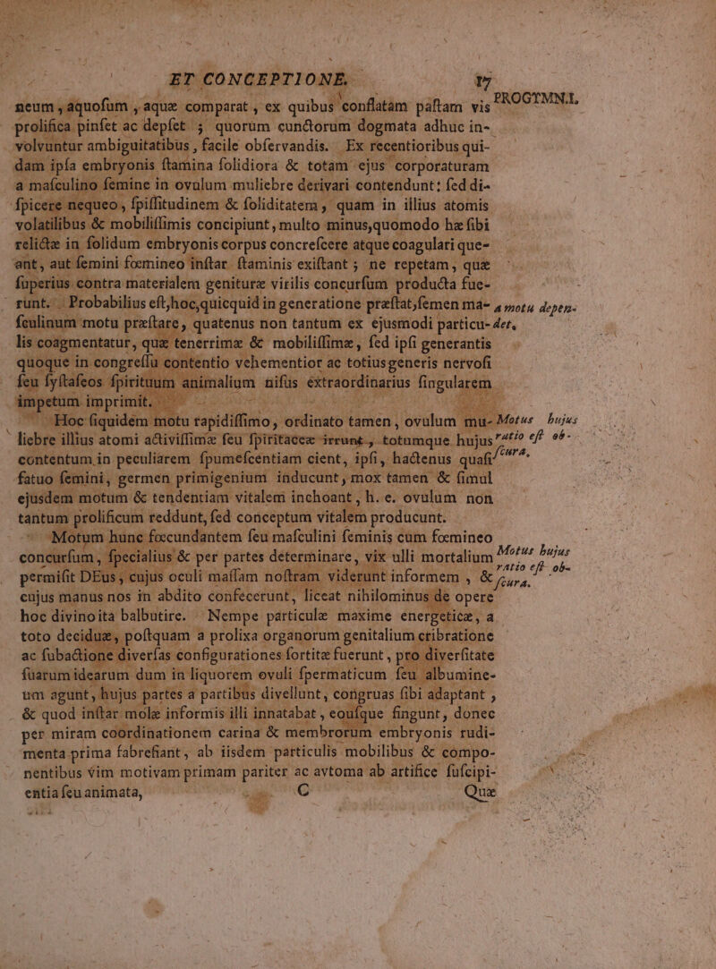[ pon » i (ET CONGEPTI ONE f aem ,aquofum M aque com parat y ex mw am páftam vis INO: E - prolifica pinfet ac dept jo quorum cun&amp;orum dogmata adhuc in- ur ambi uitatibus , facile obíervandis. Ex recentioribus. qui- ryonis ftar ina folidiora &amp; totam: 'ejus corporaturam. mine in ovalum muliebre derivari contendunt; fed di- B illiudintait foliditatem , quam in illius atomis. i ó mobilifimis concipiunt , multo minus, quomodo hz fibi eli&amp;tz in folidum embryonis corpus concrefcere a atque coagulati que- T aut femini foemineo inflar. (taminis exiftant ; 5 ne te| etam ,. qui perius contra materialem geniturz virilis concurfum. produdia fue- : ' gunt. Probabilius eft, hoc quicquid in generatione ptaftat,femen má- a motu depen- E P re, quatenus non tantum ex ejusmodi. patticu- det, | igmentatur , qu: tenerrimse &amp; mobiles fed ipfi generantis | ac totiusgeneris nervofi malum sifis vs rud Hingwa m. y tace irrunk ; totumque. hujus 4t? urs u m in. seu Fei cient, ipfi M hadenus. quafi id fatuo | : nini, germen primigenium. inducunt mox ox tamen &amp; fimul  :m motum &amp; tendentiam vitalem inchoant, h. e. ovulum non táütum. groliicum reddunt, fed conceptum vitalen producunt. Motum hunc citas feu mafculini feminis cum fonat vix ulli mortalium Motus bujus | t informem ,. &amp; Ee et WEE. 0 i n informis illi Toon eoufc on per miram coordinationem carina &amp; membror T 'embryonis edi: amo menta prima fabrefiant, ab iisdem. particulis. - mobilibus De compo- Vg nentibus Vim motivam primam pariter ac avtoma ab artifice füfcipi- A MRRE entiafeuanimata, — ^ — uk C — Que P LU NE TP