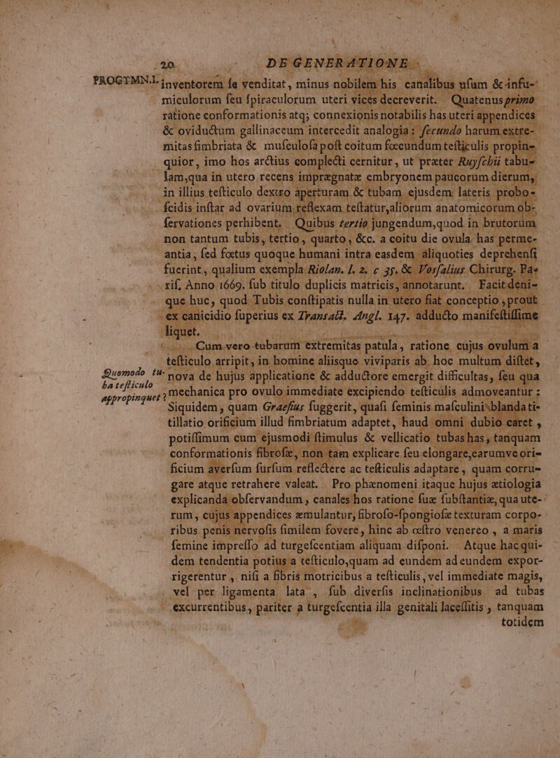 E Ape GENERATIONE. PROGYMN.l inventorem fe venditat , minus nobilem his canalibus ufum &amp; infu-' miculorum feu fpiraculorum uteri vices decreverit. Quatenusgri/zo ratione conformationis atq; connexionis notabilis has uteri appendices &amp; oviductum gallinaceum intercedit analogia: fecgmdo harum extre- mitasfimbriata &amp; muftulofa poft coitum foccundum tefticulis propin- quior, imo hos arctius complecti cernitur , ut preter Rzyfzbii tabu- : lam;qua i in utero recens impragnatz BUE. paucorum dierum, in illius tefticulo dextro aperturam. &amp; tubam. ejusdem lateris probo fcidis inftar ad ovarium. reflexam teflatur,aliorum anatomicorum ob- fervationes perhibent. Quibus zer/io jungendum,quod in brutorum non tantum tubis, tertio, quarto , &amp;c. a coitu die ovula has perme- antia ; fed foetus quoque hamani intra easdem aliquoties deprehenfi [ra qualium exempla. Ro/az. J. 2. c 35. &amp; Vorfalius Chirurg. Pa» rif, Anno 1669. fub titulo duplicis matricis, annotarunt. Facitdeni- que huc, quod Tubis conf(tipatis nulla in utero fiat conceptio ; prout ex canicidio fuperius ex ia 4ingl. 147. addu&amp;o manifcítilime liquet. Cum.vero- Seba extremitas patula , ratione cujus ovulum a tefticulo arripit, in bomine aliisque. viviparis ab hoc multum diftet, oae nova de hujus applicatione &amp; adductore emergit difficultas, feu qua atpropinga ,,,mechanica pro ovulo immediate excipiendo teíticulis admoveantur ; Siquidem , quam Graefizs fuggerit, qua(i feminis mafculinisblandati- tillatio orificium illud fimbriatum adaptet, haud omni dubio caret , potiffimum cum ejusmodi ftimulus &amp; vellicatio tubas has, tanquam conformationis fibrofz, non tam explicare feu elongare,carumve ori- ficium averfum furfum reds tere ac tefticulis adaptare , quam corre gare atque retrahere valeat. Pro phenomeni itaque hujus etiologia explicanda obfervandum , canales hos ratione fuz fubftantie, quaute- : rum, cujus appendices emulantur, fibrofo-fpongiofe texturam corpo- ribs penis nervofis fimilem fovere, hinc ab ocftro venereo , a maris femine impreffo ad turgefcentiam Nana difponi. Atque hacqui- dem tendentia potius a tefticulo,quam ad eundem ad eundem expor- rigerentur ,. nifi a fibris motricibus a teíticulis, vel immediate magis, vel per ligamenta lata , fub diverfis inclinationibus ad tubas .€xcurrentibus, pariter a turgefcentia illa genitali laceffitis , tanquam totidem £