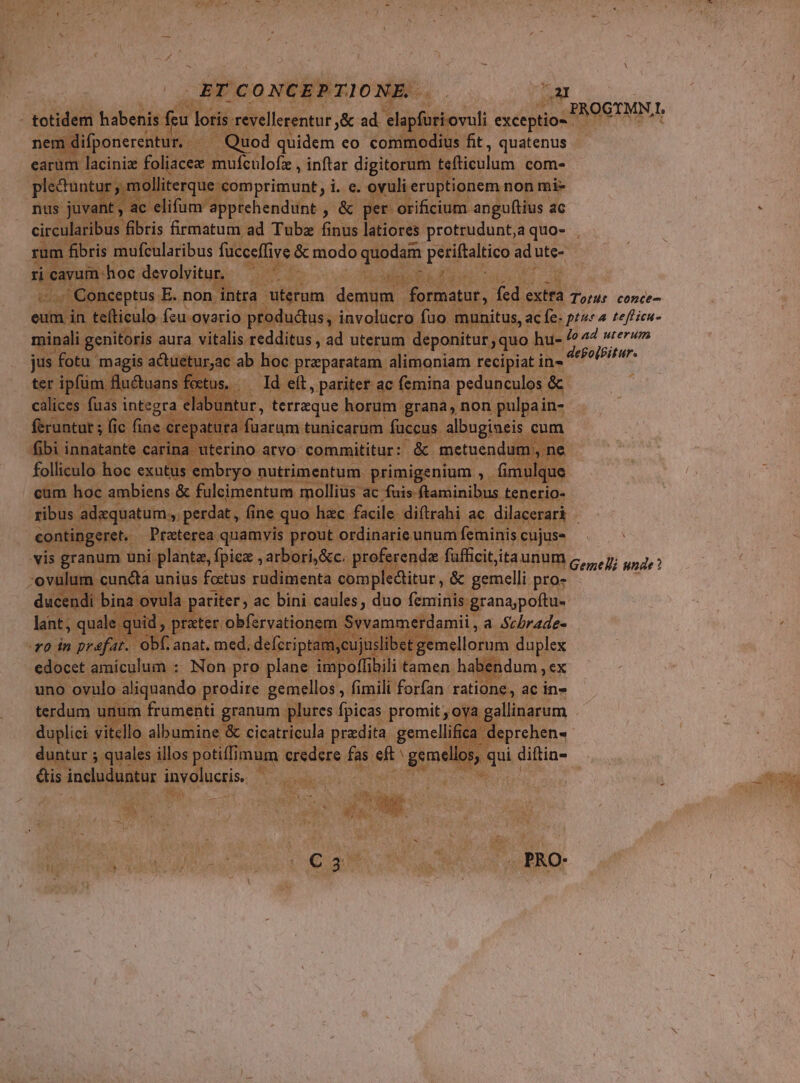 PROGYMN|, totidem habenis feu loris revellerentur ,&amp; ad. elapfuriovuli exceptio- nem difponerentur. Quod quidem eo commodius fit, quatenus - earum lacini foliacee mufculofz , inftar digitorum feddulum com- pleduntur , molliterque comprimunt, i. e. ovuli eruptionem non mi- nus juvant, ac elifum apprehendunt , &amp; per orificium angu(tius ac circularibus fibris firmatum ad Tubz finus latiores protrudunt,aquo- , rum fibris mufcularibus fucceffive &amp; modo quodam posullico ad uüte- ri cavum:hoc devolvitur. | . Conceptus E.non intra uterum ene (dv. oun fed extra durdt tonct-- eum in tefticulo feu ovario productus, involucro fuo munitus, ac fc. pt 4 zeffieu- minali genitoris aura vitalis redditus , ad uterum deponitur quo Deo ad wrerum jus fotu magis actuetur,ac ab hoc przparatam alimoniam recipiat in- riv. ter ipfüm flu&amp;uans fectus, ^ Id eft, pariter ac femina pedunculos &amp; calices fuas integra elabuntur, terreque horum grana, non pulpain- feruntur ; fic fine crepatura füaram tunicarum fuccus albugiueis cum fibi innatante carina uterino atvo: commititur: &amp; metuendum. ,ne folliculo hoc exutus embryo nutrimentum primigenium , fimulque cum hoc ambiens &amp; fuleimentum mollius ac fuis ftaminibus tenerio- ribus adzquatum., perdat , fine quo hzc facile diftrahi ac dilacerari - contingeret. Preterea quamvis prout ordinarie unum feminis cujus- vis granum uni plante, Ípiez , arbori,&amp;c. proferenda fuüfficititaunum Genel unde? 'ovulum cuncta unius fottus rudimenta complectitur , &amp; gemelli pro- ducendí bina ovula pariter, ac bini caules, duo feminis granajpoítu- lant, quale. quid, prater obfervationem Svvammerdamii , a Scbrade- ro in prefat. obf anat. med. defcriptam,cujuslibet Bémellodum duplex edocet amiculum : Non pro plane impoffibili tamen habendum , cx uno ovulo aliquando prodire gemellos , fimili forfan. ratione, ac in- terdum unum frumenti granum plures fpicas promit , oya gslinstum duplici vitello albumine &amp; cicatricula predita gemellifica deprehen- duntur 5 quales illos potiffimum credere fas eft gemelos, i diftin- ctis incuduatur involucris. ex | . PRO-