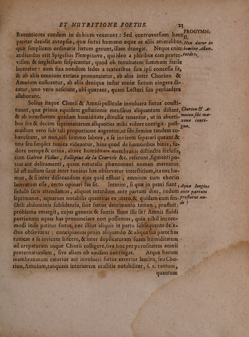 ET; T NU TRITIO NE FOE TUS PROGTMN. iter decidit. avtopfia , q quz fottui humano &amp;que ac. aliis animalibus, x, COCOS PEE quà | fimplicem. ordinarie fotum gerunt, illam denegat. — Neque enim Jowize 4]a7. dus € as Spigelius Plempiusve , quiideo a pluribus cam prater-/oider», rifam &amp; neg. ctam füfpicantur, quod ob tenuitatem furnmam facile - laceretur: cum fixa nondum fedes a textoribus fuis ipfi concefía fit, * ab ali. -Amnium collocetur , ab ali; denique inftar zoniz fotum cingere di-. catur, uno vero nefciünt ubi Mut. quam. Lectori fuo perfuadere | allaborant. | | | . Solius itaque Chorii &amp; M Lipellicula: iavolucta fectus confti- tuunt, qua primis. quidem geftationis menfibus aliquantum. diftant, Chorion &amp; .4- &amp; ab interfluente. qua n humiditate ;divulfe- tenentur, ut in aborti- -mnion fi bi ma- ; MAC. | xime conti- bus fex &amp; decem €; narum aliquoties. mihi videre contigit: pott-,, PE vero fub portione augentur,utfibifirmius. tandem co- har 1 eant j cant, ut nq n. ifi fu T | na feu fimplex tunica videantur, WE ERE, de Panos bit dore nempe &amp; urina, aliave humiditate membranis diítindis feclufis, cum Gaeno Vidius Fillipiur. de la Courvée &amp;c. referunt Ffigmenti p po- tius. aut deliramenti , quam r naturalis. phaenomeni nomen merentur, ; ld eft nullum finite nu has. obfervatur por ma nec hü- ie partum. dies, ues ante partum ero. Meqpüeis cum In. dpi un- ^ s into tamen , [ww emergit, * cujus. cie ids uor ille fit? / pongo i aquas has. Prapuociain non dun : qua &amp;us Wu. ceg ; iir E proin aliquando. &amp; aliq tunicas afei invicem hifcere, &amp; inter duplicaturam fua n B uidiarem ' ad crepaturam usque Chorii colligere, five e hocper porofitatem amnii praternaturalem , five aliam ob caufam cont tinget. ^ Atque harum . membranarum exterior aut involucri fetus e exterior lamina, feu Cho- à doudou uhqu interiorem eraffitie notabiliter, i i. e. tantum, i T quantum f.