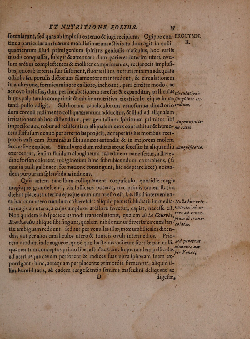 4 -— ET NUTRITIONE FOETUS. 5 nin M - bien externo &amp;j jugi er ^ M t CT C uippe con- PROGTMN., n a La in colli- P nali bti dini patei i int im uteti, ovs Co. mplectentes &amp; molliter comprimentes, reciprocis implufi- Bsabecteisl fuis futigent, fuipkis illius: putei MPs ipium ie in pet iu mie minore i te, ern: pari circiter modo; ac. aet ovo inc lufus, dum per incubationemr rarefcit &amp; expanditur, pelliculas Cirtutationis Keg ndo. comprimit &amp; minima; nutritiva cicatricule eique inna-/zzgPizis ex- adig p. Sub horum. » eanilicnlorum: Mua p^  i qugment atio- em miden mox xcontabitur &amp; humo- ab ratje. UE; ur impre orum, tobura adre rem füffufum denuo p ; procis vafa. cum fl mi IRSE dae x ne f albus iil quzin Hen epa derum condingunt hic apa iios actan- dem Apa qu, Wadi j| T a iquamenti corpufeulo, quotidie. biagie e Crede vix ficere Mer nec Aj nl Tren cn topitgis i PER d: eujus Do en Wu tur, dar MP ia eft. nutriti »* u- Non quidem fub fpecie ejusmodi transcolationis, qualem 4e la Ceurvée, ERU Ad qoc Everbardus aliique Gbi fa ant, qualem. nihilominus diverf 'circumftan ^ tiz ambiguam reddunt: fed iut per venullas guitar umbi, Bisidicene, Prio-. £0lAt io. rem i modum in ide quamentum cónceptus primo libereflu&amp;uab ad uteri usque cavum perforent &amp; radices | ltra fpharam fuam ex- porrigant ; hine, antequam per placenta primo ia Srmentut, aliquid il- kw ; humiditatis, ab eadem turgefcentia eminís mafculini deliquatz ac | | 2 dien, - / Alimonia ast | hujas tandem Belica. Venats