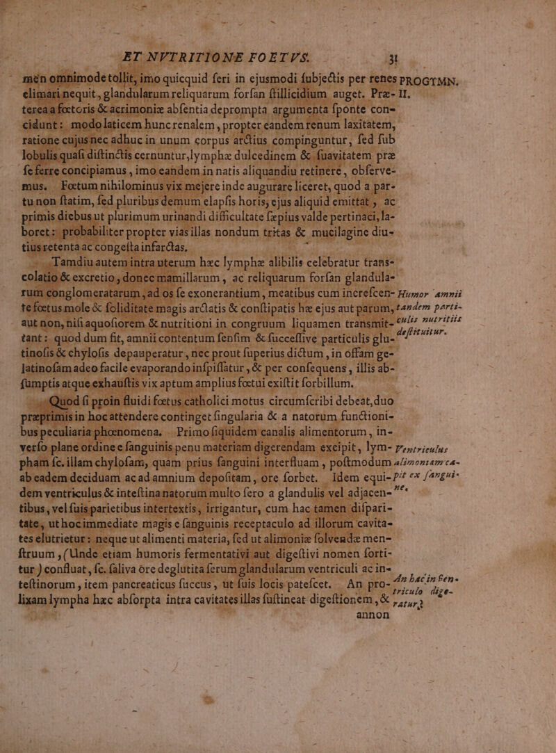 men omnimode tollit, imo quicquid feri in ejusmodi fubjedis per tenes Tiris elimari nequit, glandularum reliquarum forfan (fillicidium auget. Pra- 11. tereaa foctoris &amp;acrimonix abfentia deprompta | argumenta fponte con- cidunt: modo laticem huncrenalem , propter candem renum laxitatem, ratione cujusnec adhuc in unum corpus at&amp;ius compinguntur , fed fub lobulis quafi diftin&amp;is cernuntur ymphz dulcedinem &amp; fuavitatem prz fc ferre concipiamus , imo eandem in natis aliquandiu retinere , obferve- mus. Fotum nihilominus vix mejere inde augurare liceret, quod. a par- tu non flatim, fed pluribus demum elapfis horis; ejus aliquid emittat ac | primis diebus ut plurimum urinandi difficultate fzpius valde pertinaci, la- boret: probabiliter propter viasillas nondum tritas &amp; mucilagine diu- tiusretenta ac congelta infarctas, Tamdiuautem intra uterum hxc lymphz alibilis celebratur trans- colatio &amp; excretio donec mamillarum , ac reliquarum forfan glandula- rum conglomeratarum , ad os (e exonerantium , meatibus cum increfcen- Husor amni tefoctus mole &amp; foliditate magis ardatis &amp; conftipatis hz ejus aut parum, tandem perti- aut non, nifi aquofiorem &amp; nutritioni in congruum liquamen transmit- es ut tant: quod dum fit, amnii contentum fenfim &amp; fucceffive particulis glu- scat tinofis &amp; chylofis depauperatur , nec prout fuperius dictum , in offam ge- Jatinofam adeo facile evaporando infpiffatur , &amp; per con[cquenis , illis ab- fumptis atque exhauftis vixaptum amplius foctui exiftit forbillum.. . Quod f proin fluidi foetus catholici motus circumfcribi debeat, duo praptimis in hocattendere continget ingularia &amp; a natorum functioni- bus peculiaria phoenomena. .. Primo fiquidem canalis alimentorum, in- verío plane otdine e fanguinis penu materiam digerendam excipit, lym- Beouoseuhse pham fc. illam chylofam, quam: prius fanguini interlluam , poftmodum alimontam-ca- ab cadem deciduam acad amnium depofitam, ore forbet. Idem equi- 2^ «x /47g4? dem ventriculus &amp; inteftinanatorum multo fero a glandulis vel adjacen- ^ tibus, vel (uis parictibus intertextis, irrigantur, cum hac tamen dilpari- tate, uthocimmediate magis e (anguinis receptaculo ad illorum cavita- tes elutrietur : neque ut alimenti materia, fed ut alimoniz folvende men- ftruum , (Unde etiam humoris fermentativi aut dige(tivi nomen forti- tur Ex e fc. faliva ore deglutita ferum glandularum ventriculi ac in- y teftinorum , item pancreaticus faccus , ut fuis locis patefcet. An pro- e ipi Wr $t- lixam jymphs hzc abíorpta intra cavitatesillas fuftincat digeftionem ,&amp; ,,,,, n annon 1