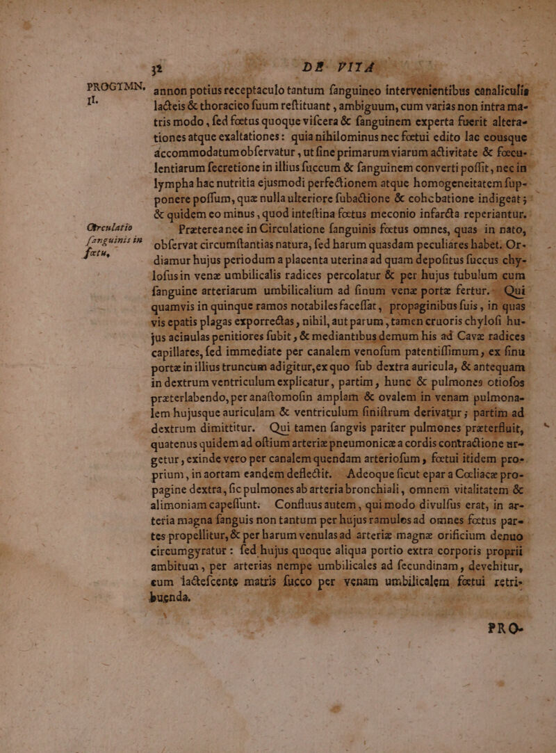 II. Gtreulatio fanguinis in jet ; CopEOPIIAO annon potius receptaculo tantum fanguineo intervenientibus canaliculíg tris modo , fed foetus quoque vifcera &amp; fanguinem experta fuerit alteta- lympha hac nutritia ejusmodi perfectionem atque homogeneitatem fup- &amp; quidem eo minus , quod inteftina foctus meconio infarcta reperiantur. obfervat circumftantias natura, fed harum quasdam peculiáres habet. Or- lofusin venz umbilicalis radices percolatur &amp; per hujus tubulum cum fanguine arteriarum umbilicalium ad finum vene portz fertur. Qui quamvis in quinque ramos notabilesfaceffat , propaginibus fuis , in quas vis epatis plagas exporrectas , nihil, aut parum , tamen cruoris chylofi hu- capillates, fed immediate per canalem venofum patentiffimum ex finu porte in illius truncum adigitur,ex quo fub dextra auricula, &amp; antequam in dextrum ventriculum explicatur, partim , hunc &amp; pulmones otiofos praterlabendo, per anaftomofin amplam &amp; ovalem in venam pulmona- lem hujusque auriculam &amp; ventriculum finiftrum derivatur ; partim ad dextrum dimittitur. Qui tamen fangvis pariter pulmones praterfluit, quatenus quidem ad oftium arteriz pneumonicza cordis contraclione ur- getur , exinde veto per canalem quendam arteriofum , foctui itidem pro» prium, inaortam eandem defledtit. Adeoque ficut epar a Cocliace pro- pagine dextra, fic pulmones ab arteria bronchiali , omnem vitalitatem &amp; alimoniamcapeflunt; Confluusautem, qui modo divulfus erat, in ar- z circumgyratur : fed hujus quoque aliqua portio extra corporis proprii ambitum, per arterias nempe umbilicales ad fecundinam , devehitur, cum ladefcents matris fucco per venam umbilicalem festui rstri- bugnda. 3 ?AO-