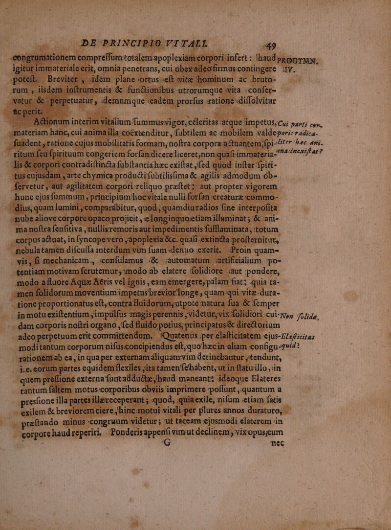 eongrumationem Sine totálemapoplexiam corpori infert : Ihaud pago, igitur immateriale etit, omnia penetrans, cui óbex adeofirmuscontingere Iv. poteft. | Breviter ,. ádem plane «ortus :eft svite hominum ac .bruto- / rum , iisdem inftrumentis &amp; functionibus utrorumque vita ;confer- vatur. &amp; roget ; demumque «eadem prorfus «ratione «diíIolvitur Lo erit. - uo ndm intefim vitálium Tammusvigor, céleritas atque 'impetus;Cy; »4»7; s materiam hanc, cui anima illa: 'coéxtenditur , fubtilem ac mobilem valdeyoris uhi , fuadent y tatione.cujus mobilitatis formam, a corpora actuantem, fpi er bac ani. ritum feu fpirituum congeriem forfan dicere liceret;non quafi immateria- ain du MT lis &amp; corpori contradi(tincta füb(tantia hac exi(tat jfed quod inftar fpiri- tus cujusdam , arte chymica produài fubtilisfima &amp; agilis admodum ob- . fervetur, aut agilitatem . «corpori: :reliquo praftet?- aut propter vigorem hunc ejus fummum, principiumhocvitalenulli forfan creaturz commo- . dius, quam lumini, 'comparábitur, quod ,quamdiuradios fine interpofita nube aliove corpore opaco projicit , elonpinquo:etiam illuminat ; &amp; :ani- ma noftra fenfitiva ,'nullisremorisaut impedimentis fufflaminata, totum corpus a&amp;tuat, in fyncope vero apoplexia &amp;c. quafi extincta pprofternitur, nebula tamen difcuífa interdum vim fuam «denuo xetit. ;Proin quam- . vis, fi mechanicam., «oníülamus 4&amp; :automatum «artificialium. ;po- tentiam motivam ferutemar; :modo ab latere folidiore aut pondere, modo afluore Aqua Aéris vel iguis eam emergere, palam fiat; quia ta- men folidorum moventiumimpetusbreviordonge, quam:qui vite-dura- - tione proportionatus-elt, contra fuidorumyutpote matura fua .&amp; femper - inmotuexiftentium jimpulfus magis perennis videtur, vix folidiori .cui-N,» folide, dam corporis noftri organo , fed fluido potius, principatus&amp; dire&amp;torium adeo perpetuum erit comniittendum. (Quatenus per elafticitatem -ejus-E/2/;ci/25 - smoditantum corporum nifusconcipiendus eft,quohxcin aliam «corfigu 7/4? rationem ab ea, in quaper externam dliquamvim detinebantur y tendunt, j.e. eorum partes equidem flexiles . yitatamen'fehàbent,ut in ftatu illo , in quem preffione externa furtaddudtz haud maneant ideoque Elateres- tantum faltem motus orpotibus óbsiis 1 imprimere poffunt, quantum a presfione illa partes illeveceperant ; quod, quia exile, nifum «etiam fatis - exilem &amp; breviorem ciere ,hinc motui vitali per plures annos duraturo, praftando minus congruum «videtur; ut taceam ejusmodi elaterem in corpore haud reperiri, Ponderisapperit virut declinem, vixopusicum nec
