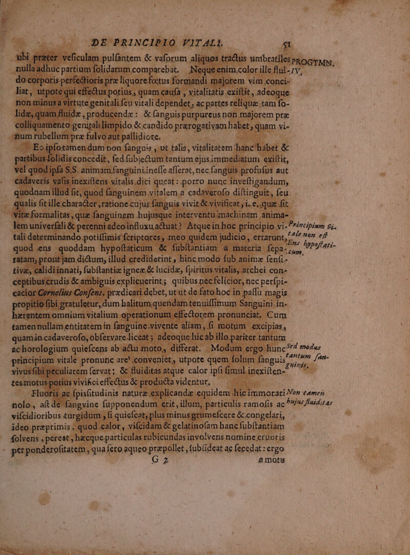 ubi prater. veficulam pulfantem &amp; vaforum aliquos tractus wmbratiles PROGTMN nulla adhuc partium folidarum.comparebat. ,Nequeenim.colorileflui-rv, ^ do corporis.perfedtioris prz liquore foctus formandi majorem vim.conci- liat, utpote qui effe&amp;us potius ; quam caufa ; vitalitatis exiflit , adeoque non minusa virtute genitali fcu vitali dependet, ac partes relique tam fo- lide, quam fluid ,producenda : &amp; fanguis purpureus non.majorem prae colliquamento genitali limpido &amp; candido prarogativam habet , quam vi- numrubellumprefulvoautpaállidiote. ^—— ^ ^ — Eo ipfotamen dam non fanguis , ut talis, vitalitatem 'hanc'hábet &amp; partibus folidis concedit, fed.fübie&amp;tum tantum ejusimmediatum exiltit, vel quod ipfa S.S. animam fangüiniine(Te aflerat, nec fanguis profafus aut cadaveris vafis inexiftens vitalis.dici queat: porro nunc inveftigandum, quodnam illud fit, quod fanguinem vitalem; cadaverofo diítinguit, feu qualis fit ille.character ,ratione.cujus fanguis vivit &amp; vivificat , i. e. qua fit vitz formalitas , que fanguinem .hujusque interventu:machinam .anima- lem univerfali &amp; perenni adeoinfluxuactuat? Atque in boc principio vi -Pr/vcipism 5;. tali determinando potiffimis fcriptores , meo quidem judicio , etrarunt, 7 ie e d.ens quoddam hypoftaticum &amp; fubítantiam 4 materia fepa-, .. 7 2/ 4fi- guamens quo ypo:tatt | materia fepa-,,,, ratam, pront jam dictum, illud crediderint, hinc modo fub anime fen(i- — tiva, calidi innati, fubftanti ignez.&amp; lucide, fpiritus vitalis, atchei con- ceptibus crudis &amp; ambiguis explicuerint; quibus nec felicior, nec perfpi- cacior Gernelius Confent. prxdicati debet, ut ut de-fato hoc in paffu magis propitio fibi gratuletur, dum halitum,quendam tenuiffimum Sanguini in- haerentem omnium vitalium operationum effectorem pronunciat, Cum . tamennullam.entitatem in fanguine.vivente aliam ,.fi motum excipias, quamin.cadaverofo, obfervare.liceat ; adeoque hic ab illo.pariter.tantum | achorologium quiefcens ab actu moto, differat. Modum ergo hunc?'4 20dus principium vitale pronunc are! conveniet, utpote quem folum fanguis 7/7 ud /an- vivusfibi peculiarem fervat; &amp; fluiditas.atque calor ipfi fimulinexiten-? ^ tesmotus-potius vivi&amp;ci effectus &amp; producta videntur, | Fluoris ac fpisfitudinis nature explicandz equidem hicimmorati Non tamen nolo, aítde fangvine fupponendum erit, illum, particulis ramofis ac bujus fluidit ar vifcidioribus turgidum , fi quiefcat; plus minus grumefcere &amp;.congelari, | ádeo praeprimis , quod calor, vifcidam &amp; gelatinofam hanc fub(tantiam folvens , pereat , hacque.particulas tubicundas involvens nomine cruoris . perponderofitatem, qua fero aqueo prepollet , fubüideat ac fecedat : ergo | G2 amotu