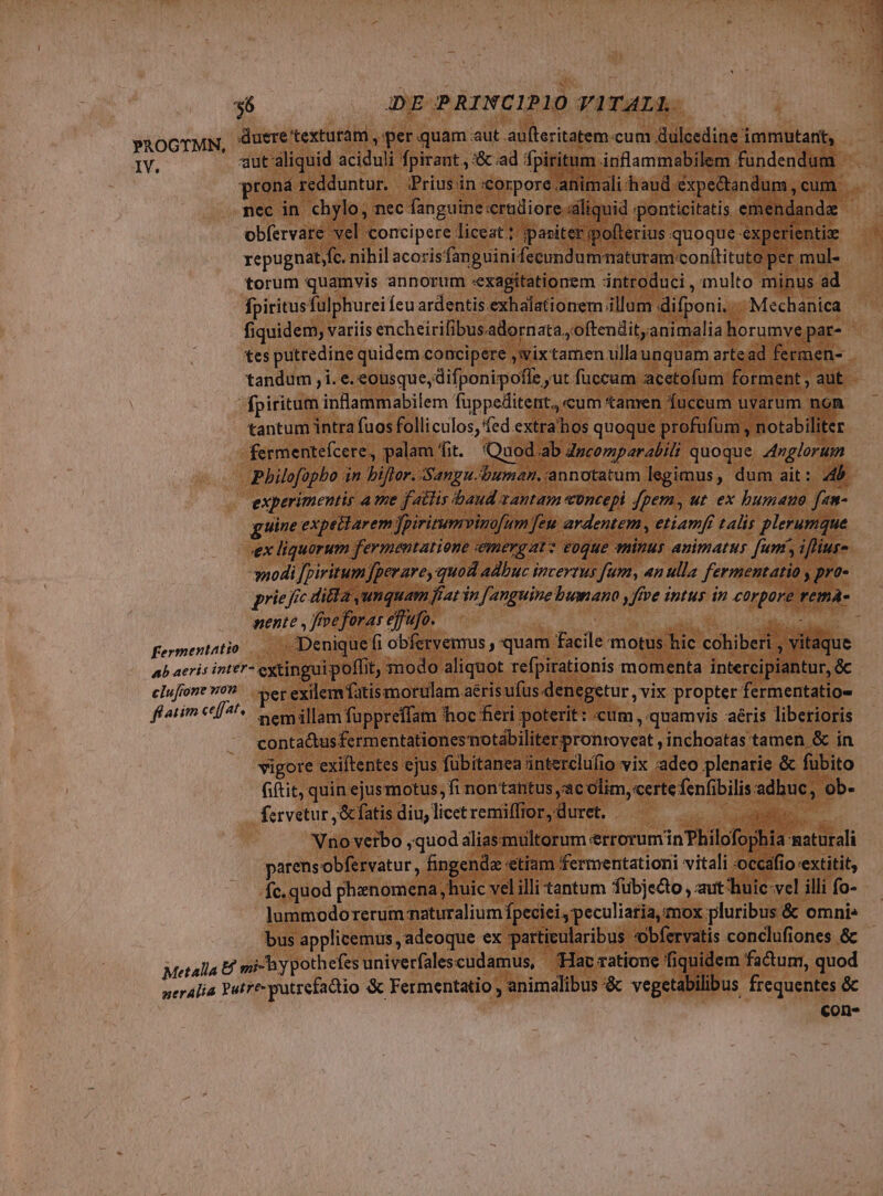 PROGTMN, duere textutam , per quam aut aufteritatem.cum Gulcedine immutari, IV. aut aliquid aciduli fpirant., '&amp; ad fpiritum inflammabilem fundendum prona redduntur. Prius in corpore animali haud expectandum, cum nec in chylo, nec fanguine crueiore.dliquid sponticitatis emendanda obfervare vel concipere liceat; ipasiter pofterius quoque experientize repugnat fc. nihil acoris'fan guinifecundummaturam.conítituto per mul- torum quamvis annorum «exagitationem introduci , multo minus ad fpiritusfulphurei Ícu ardentis exhalationem illum difponi. «. Mechanica - fiquidem, variis encheirifibusadornata.; oftendit; animalia horumve par- tes putredine quidem concipere ;wixtamen ullaunquam artead fermen-- tandum , i. e. eousque, difponipofle ut fuccum acetofum forment , aut. fpiritum inflammabilem fuppeditent,, cum tamen fuccum uvarum non tantum intra fuos folliculos, fed extra hos quoque profufum , notabiliter fermenteícere, palam fit. Quod ab Zzcomparabtl quoque. Anglorum Pbilofopbo in biftor. Sangu.buman, annotatum legimus, dum ait: 4b experimentis a tme fattis baud vantam wüncepi fpem, ut ex bumauo fam- guine expellarem jpirirumvinofum [eu ardentem , etiamfi talis plerumque ex liquorum fermentatione emergatz eoque tinus animatus [ums ifliur- nodi [piritum fperare, quod adbuc incerrus fum, an ulla fermentatio , pro- prie fée di&amp;a umquam fiat in ['anguine bumano y ffve intus in corpore vema- nente , freforas ejfufo. : | Piu fermentatio Denique fi obfervemus , quam facile motus hic cohiberi , vitaque ab aeris inter- extingui poffit, modo aliquot refpirationis momenta intercipiantur, &amp; elufrone von per exilem fatis morulam aéris ufus denegetur vix propter fermentatio- ftatim e|. emillam fuppreffam hoc fieri poterit : «cum , quamvis aéris liberioris conta&amp;tusfermentationesnotabiliterpronroveat ,inchoatas tamen &amp; in vigore exiftentes ejus fübitanea interclufio vix :adeo plenarie &amp; fubito Giftit, quin ejusmotus, fi nontantus ac olim, certefenfibilis adhuc, ob- fervetur ,&amp;fatis diu, licetremiffior, duret. — — we d Vno verbo ,quod aliasmultorum errorum in Philofophia maturali parensobfervatur , fingenda etiam fermentation vitali occafio extitit, fc. quod phenomena, huic vel illi tantum fubjecto , aut huic vel illi fo- lummodorerum maturalium fpeciei, peculiaria, mox pluribus &amp; omni» bus applicemus adeoque ex particularibus obfervatis conclufiones &amp; - Metalla Ef mi y pothefes univerfalescudamus, Hac ratione fiquidem factunr, quod neralia Putre-putrefactio &amp; Fermentatio , animalibus &amp; vegetabilibus frequentes &amp; cons