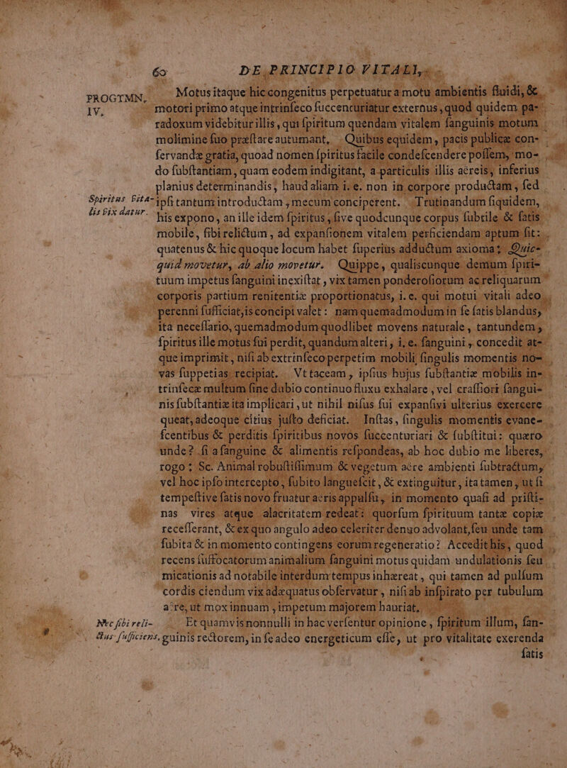 rd € B PROGYTMN, 1V, lis £ix darur. Motus itaque hic congenitus perpetuatura motu ambientis fluidi, & mototi prímo atque intrinfeco fuccencuriatur externus ,quod quidem. pa-. | radoxum videbitur illis, qui fpiritum quendam vitalem fanguinis. motum . do fubítantiam , quam eodem indigitant, a particulis illis aéreis, inferius planius determinandis, haud aliam i. e. non in corpore productam , fed ipfi tantum introdudtam , mecum conciperent. Trutinandum fiquidem, his expono, an ille idem fpiritus , five quodcunque corpus fubtile & fatis tuum impetus fanguini inexiftat , vix tamen ponderofiorum ac reliquarum corporis partium renitentiz proportionatus, i.e. qui motui vitali adeo... perenni fafficiat;isconcipi valet: nam quemadmodumi in fefatisblandus, | fpiritus ille motus fui perdit, quandum alteri , i, e. fanguini , concedit at-- vas füppetias. recipiat. — Vt taceam , ipfius hujus fubítantie mobilis i in-- trinfece multum fine dubio continuo fluxu exhalare , vel craffiort. fangui- unde? .fi afanguine & alimentis refpondeas, ab hoc dubio me liberes,: rogo : Sc. Animal robuftiffimum: & vegetum aére ambienti fubtra&tum, vel hoc ipfoi intercepto , , fubito languefcit, & extinguitur, itatamen , ut fi tempeltive fatis novo fruatur aeris appulfu, in momento quafi ad pifti- nas vires atque | alacritatem redeat: quorfum fpirituum tante copi receflerant, & exquo angulo adeo celeriter denuo advolant,feu unde tam fubita & in momento contingens corum regeneratio? Accedit his , quod .. recens füffocatorum animalium fanguini motus quidam. undulationis feu micationis ad notabile interdum tempus inhereat , qui tamen ad pulfum cotdis ciendum vix adzrquatus obfervatur , nifiab to pir tubulum a^re, ut mox ipnuam impetum majorembauriat, ^. : fatis Ica