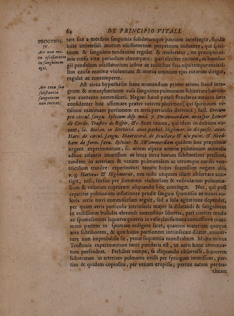 TPROGTMN. IV. Mer mor 9:0- in /anguinem Apit, Aer tota fua fubflantia fanguinem zon inirAt, 64 YE PRINCIPIO VITALI huic univerfali motum ofcillatortum perpetuum. inducere , -qui fpiri- tuum &amp; fanguinis. tendentias regulet. &amp;&amp; moderetur , ne pracipiti ni- gii pendulum ofcillatorium itibus ac reditibus fuis aquitemporaneis il- * regulet ac contemperet. Aft circa hypothefin hanc moneridum primo aérem haud inte« grum &amp; atmospharicum vafa fanguinea pulmonum fübintrarehorum- que contento commifceri. Negari haud poteft Praclaros: autores fatis confidenter hoc affirmare prater veteres plurimos( qui fpirituum vi- talium maximam portionem ex aéris particulis derivant ) Scil. Erzis de Corde. Trufton de Refpir. &amp;c. Sunt tamen, qui idem in dubium vo- Harv. de circul. f[angu, Maurocord. de flructura €8 ufu pulm. &amp; Need- urgent experimentum , fc. aérem afpera arteriz pulmonum animalie adhuc calentis immi(fum ac lente intra horum fübítantiam preffum, tandem in arteriam &amp; venam pulmonialem ac utrumque cordis ven- [e] vg Harveus € Higbmorur , nec mihi unquam illum obfervare con» tigit, nifi, forfan per futanad violentiam &amp; veficularum pulmona- lium &amp; Vetbrom rüpturam aliquando hoc contingat. Nec qui poft loris aéris novi commifcelam arguit, fed a fola agitatione dependet, per quam aeris particulis intrinfecis major fe dilatandi &amp; fanguinem in exiliffimas bullulas elevandi conceditur libertas , pati circiter modo ac fpumefcentes liquores quosvis in vafis claufis merá concüffione maxi- mam partem in fpumam redigere licet, quamvis materiam quoque aére fübtiliorem , &amp; quz hujus portionem intrinfecam dilátat , concur- rere non improbabile fit , prout fequentia monftraburit. Multo minus Truftonis experimentum tanti ponderis eft , nt aeris hunc commea- tum perfvadeat. Perhibet nempe; fe sfiguando, obfervaffe , liquorem fubatratum in arteriam pulmonis. ovilli per fyringam immiffum , par. tim &amp; quidem copiofi E per venam erupiffe, partim autem pertra- cheam