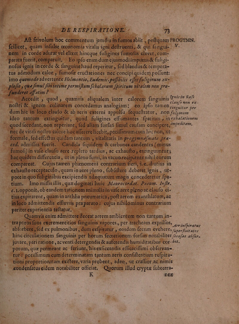 rea d * y poffquam PROGTMN., $a qui. a LN fs lev p ignis | in corde &amp; dm We reperitur, fed NE rp e tus admodum calor , ; fumofi eructationes nec concipi quidem poffunt: imo quomodo advertente He/zzontio, Eudemic.pofflilis eJfetfuliginum ex- plafro , que femul fb übiintime permiflumfzbalarum AUI a viratem nen pra- leret affatim? » put jd vd Accedit , quod , quamvis aliqualem inter cdlorem fanguinis vao Us ioftri &amp;. ignem. cu linarem Eus ana! agp €o ipfo tamen (prc dum hic inl o Tinguitur per Xr »fequeftratur, DoD fulginum oos tantum. (€ None. in Eus efl ies. fpatium s in exbaZationem ,quod (ecedant, non Téperiant, l aliam forfai fi fi ec de vitali neftro ealore ho ms v o ^. m dé r dentes. M. (minus indi] in P claufo : PEG. DN. ac € extinguuntor; ag. s ut in i Eu in vacuo reci 1 (6 C e sonde ano ima Jsexpirarent, quam in anita y Vs * d ^ o admittendis. effluviis M or umb pari erexperientia teftatur, 88 /. Quamyis enim admittere dece à lem n i Os excrementitios fanguii vapores, per. 2 998 S. Eoo eudi fed ex pulmonibus , di PEEL Ned | n exfp tur ;.eosdém fecum evehere, : - hinc circulationem fanguinis per  horum fe retionem forfan: notabiliter /ezo/as ^for- (2 juvare, pari ratione , ac venti detergendis &amp; auferendis humiditatibus cor- £e. | porum, quz petmeant ac feriunt, hisexíiccandis efficaciflimi-obfervans tur potiffimum eum: determinatam tantum aeris confiftentiam de tioni proportionatam exiftere, varia probent, :adeo, ut craffior ac.nimis «ondenfatus eidem e officiat. Quorum illud crypta fubterra- R3 mem