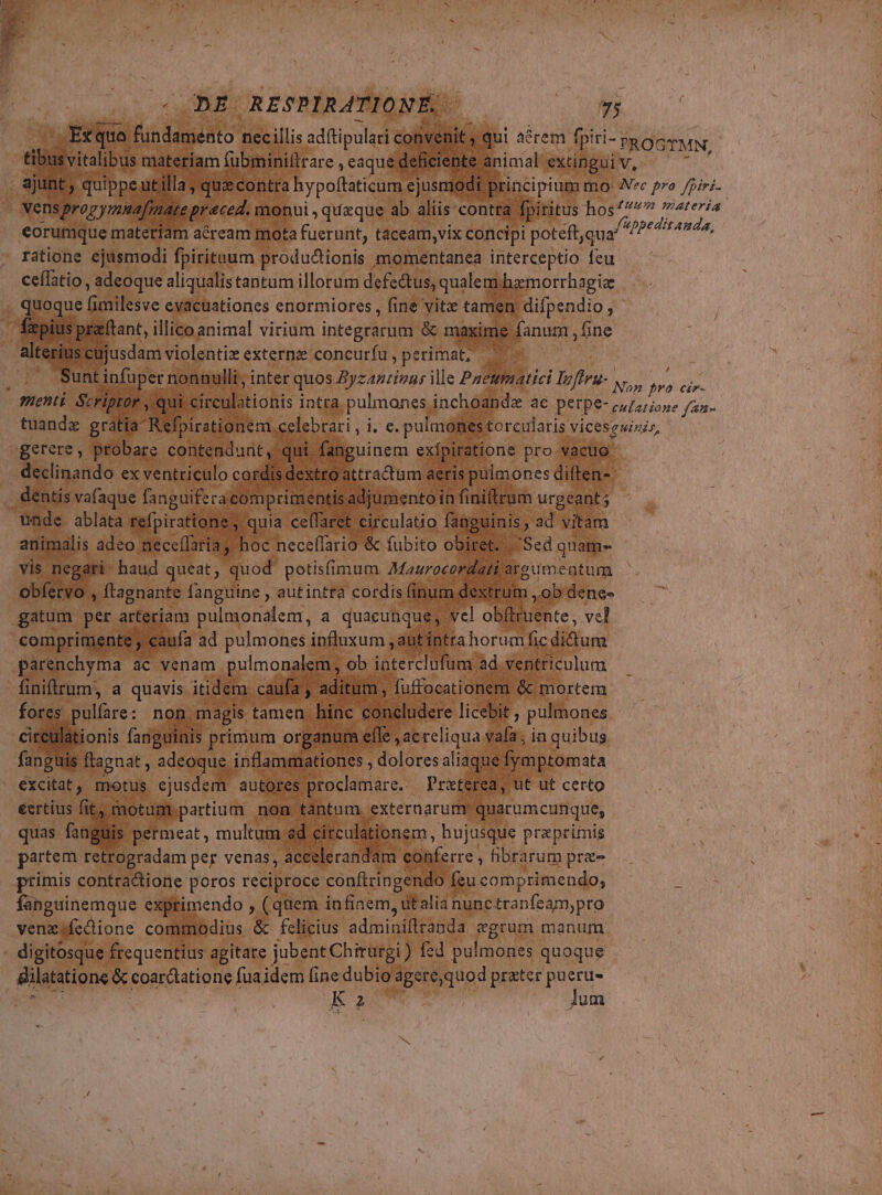 ODE RESPIRATIONÉ,- m IB. - Etquo Midas nec illis ad(tipulari conve : vitalibus. mátepiam ( fübminilir are , eaque defit eorumque materiam aéream mota fuerunt, taceam,vix concipi poteft,qua' ratione ejusmodi fpirituum produ&amp;ionis momentanea interceptio feu ceflatio , adeoque aliqualis tantum illorum defe&amp;tus, qualem. hamorrhagiz cujusdam violentiz externz concurfu , perimat, S gerere, probare contendunt. declinando ex ventriculo cord dextro dentís vafaque fanguifera comprim: 'nti E : unde ablata refpiratione , « | (- Eu Ne m ane * animalis adeo neceífaria, hoc neceffario &amp; fubito obi Bi5ed qnam vis neg ri^ haud queat, quod potisfimum Maurocord. B vum obfecv Y. ftagnante fanguine , autintra cordis fini m de ,ob Phe comprimente , cauía ad pulmones influxum ; autintra bored. didum dit eíle fap guis ftagnat adeoque. inflammationes , ioco excitat , motus PR o. iden : 7ui ad. iculstibnem, pe. praprimis putem v, coRÉ per venas, *: VM E conferre , hbrarum pre- primis contractione poros reciproce conftringendo f fsucomprimendo, fanguinemque exprimendo , (quem infiaem, dEalia nunc tranfeamypro venz fcctione commodius &amp; fclicius adiund Piaud «grum manum. K2 lum (
