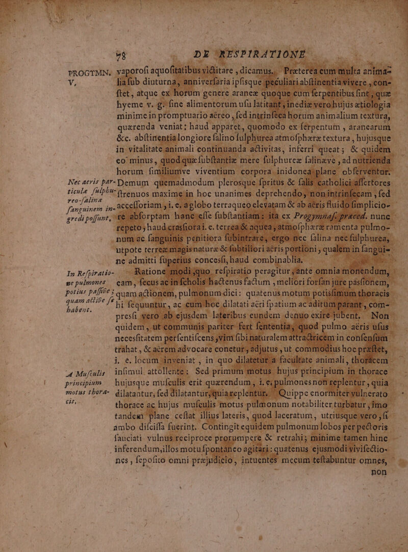 $8 DE RESPIRATIONE vROGTMN. vapotofi aquofiibis vidlitare , dicamus... Preterégt cum ilta a animáz V, liafub diuturna, anniverfaria ipfisque peculiari abftinentia. vivere , con- ' fiet, atque ex Rorüm genere aranex quoque cum ferpentibus fi int; que byeme v. g. fine alimentorum ufu latitant ,inediz vero hujus atiologia minime in promptuario aéreo ,Íed intrinféca horum animalium textüra, quaerenda veniat; haud apparet, quomodo ex ferpentum , aranearum &amp;c. abítinentialongiore falino fulphurea atmofphera textura , hujusque in vitalitate animali continuanda activitas, inferri queat ; &amp; quidem. co minus, quod qua fubftantia | mere filphurez falineve , ad nutrienda horum Give viventium corpora inidonea plans. obferventur. Nec aeris pa- Demum quemadmodum plerosque fpritus &amp; falis catholici affertores ricule. [uipP- Menos maxime in hoc unanimes deprehendo; non intrinfecam , fed ps pio ;,. accefloriam , i. e; aglobo terraqueo eleyatam &amp; ab aéris fluido fimplicio- | gredi po[fant, X&amp;. 'ebforptam hanc:effe fabftantiam : la ex Progymnaf. praced. nunc : repeto; haud, ctasfiorai. e. terrea &amp; aquea, atmofphara ramenta pulmo- num ac fanguinis penitiora fübi rare. ergo nec falina nec fülphurea, utpote terreg mapis natura &amp; fubtiliori: aéris portioni ; qualem; in UR ne admitti fuperius concesli,haud combinablia. . a x In Refpiratio- — Ruatione modi quo. refpiratio peragitur jante omnia &amp;ilten dum, | ne pulmones eam , fecusacin fcholis hadenus factum , meliori forfan jure pasfionem, potius paffte quam actionem, pulmonum dici: quatenus motum potisfi um thoracis eine ioc fequuntur, ac cum hoc dilatati aéri fpatium ac aditum ant, cóm- presi vero ab ejusdem lateribus eundem denuo exire jubent, Non. qüidem , ut communis: pariter fert fententia; quod pulmo aéris ufus | necesfitatem perfentifcens ,vim fibi naturalem attra&amp;tricem in confepfüm trahat, &amp; acrem advocare conetur , adjutus ut commodius hoc praflet, i €.locum inveniat , in quo dilatetur a facultate animali , thorácem . 4 Muftulis. infimul. attollente : Scd primum. motus hujus principium. r* thorace principium. bujusque mufculis erit querendum , i. e pulmones non zeplentur , quia motus tbor4-. dilatantur, fed dilatanturyquiareplentur. ^ Quippe enormiteryulnerato di thorace ac hujus mufculis motus pulmonum notabiliter turbatur ; imo tandem Boe ceflat. illius lateris , quod laceratum, utriusque vero, fi ambo difciffa fuerint. Contingit equidem polmonum lobos per Boris fauciati. vulnus reciproce prorumpere &amp; retrahi; minime tamen hinc . inferendumy,illos motufpontaneo agitari: quatenus ejusmodi vivifedio- nes , fepofito omni prajudicio, intuentes mecum teftabuntur omnes, ' non