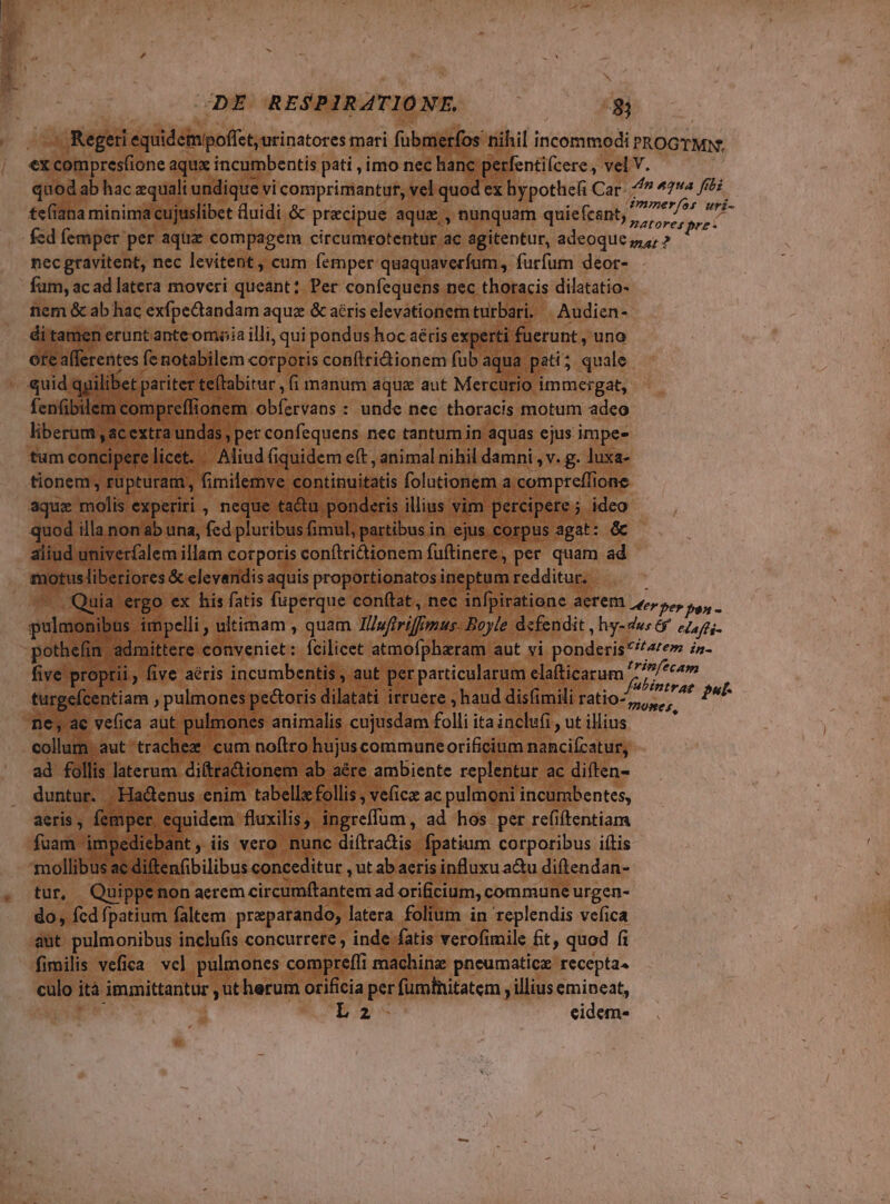 - Regeri equidempoffet,urinatores mari fübmerfos nihil incommodi PROGYMS ex icompresfione aqua incumbentis pati , imo nec hanc perfenti(cere., vel V. quod ab hac zqualt undique vi comprimantur, vel quod ex hypothefi Car- ^ 4294 Jti te(iana minima cujuslibet duidi & praecipue aqu, nunquam quiefcant, poe dir ^ fed femper per aqüiz compagem circum«otentur ac agitentur, adeoque z,,; » T nec gravitent, nec levitent , cum femper quaquaverfum, furfum deor- fam, ac ad latera moveri queant; Per confequens nec thoracis dilatatio- nem & ab hac exfpeQiandam aqua & aéris elevationem turbari, | Audien- di tamen erunt anteomoia illi, qui pondus hoc aétis experti: fuerunt , uno ote afferentes fe notabilem corporis conftri&ionem fub: aqua pati 5 quale quid. quilibet p pariter te(tabitur , (i manum aqua aut Mercurio immergat, fenfibilem compreffi onem dbibidons e : unde nec thoracis motum adeo liberam ,acextra undas, pet confequens nec tantum in aquas ejus impe- tum concipere | licet. - Aliud (i iquidem eft , animal nihil damni , v. g. luxa- tionem, füpturam, fimilemve continuitatis folutionem a. comprefli one aquz molis experiri , neque ta&u ponderis illius vim percipere ; ideo quod illa non ab una, fed pluribus fimul, partibus in ejus corpus agat: & aliud univerfalem illam corporis conítridionem fuftinere, per. quam ad motusliberiores & clevandis aquis proportionatos ineptum redditur. Quia ergo ex his fatis fuperque conftat, nec infpiratione aerem Der pe jan - pulmoai bus impelli , ultimam , quam Tliufrriff Imus- Boyle defendit , hy-4ws 6 eLafti- pothefin admittere conveniet: Ícilicet atmofpharam aut vi ponderisitatem in- five proptii . five aéris incumbentis , aut per particularum clafticarum 7j, om turgefcentiam , pulmones pectoris dilatati irruere , haud disfimili ratio- DOUMer out E )P P ?DOWes, ne, ac vefica aut. pulmones animalis cujusdam folli itainclufi , ut illius - collum aut'trachez cum nofiro hujus communeorificium nahciícatuss ad follis laterum. diftradionem ab aére ambiente replentur ac diften- duntur. Ha&enus enim tabello follis , ve(icz ac pulmoni incumbentes, aeris , femper. equidem fluxilis, ingreffum, ad hos per refiftentiam fuam - impediebant iis vero nunc diítradis fpatium corporibus itis mollibus ae 4i! ftenfibilibus conceditur , ut ab aeris influxu a&u diftendan- tur, Quippei non aerem circumftantemi ad orificium, commune urgen- do, fcd fpatium faltem preparando, latera folium in replendis vefica ant pulmonibus inclu(is concurrere , inde fatis verofimile £t, quod fi fimilis vefica. vel pulmones compreffi machine pneumatice recepta4 culo ità immittantur , utherum orificia per fumtnitatem , illius emineat, EZ eidem-