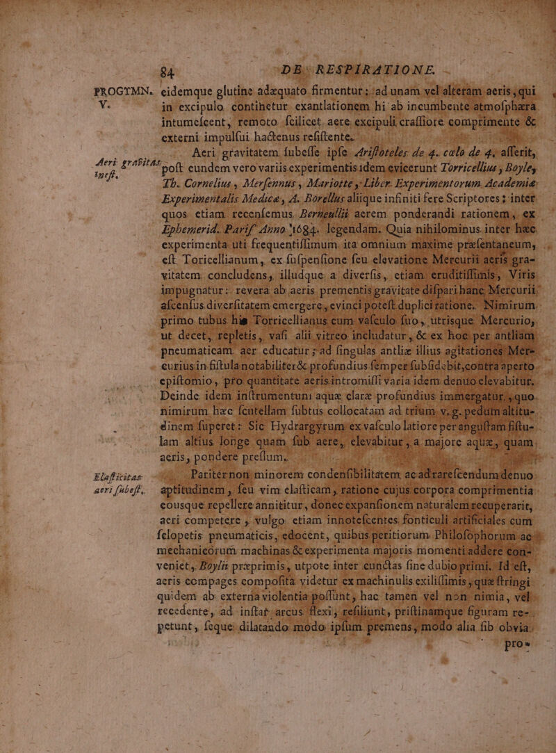 $4 | : DE: RESPIRATIONE. V. in excipulo continetur exantlationem. hi ab incumbente atmofphara. intumeícent, remoto. fcilicet. aere: excipuli craffiote spnplliacuuo 9s externi impulfui | hactenus refiftente. Er n ? Aeri. gravitatem. Íubeffe. ipfe. driluihs de 4. colo de 4. oflerit, ineft, Einflicitas eri [ubeft,. Tb. Cornelius, Merfennus , Mariotte y Liber. Experimentorum AE de Experituentalis Medica y A. Barellus aliique infiniti fere Scriptores ; intet. eft Toricellianum , ex. fufpenfione fcu elevatio ne M j vitatem; concludens , illudque: a diverfis, etiam. | impugnatur :- revera: ab aeris prementis gravitate afcenfus diverfitatem. jemegciqun ; $a po j die f i tur Lg T nimirum. I: erar fibus Bop E bs enu dincm füperet: Sic. Hydra lam altius longe quam fub. CMS acris, pum gue UH irgyrum. ro latiore 'perenga m 1 Bfh v aeri Me ie H Siri Ms ini hotetehres Bincc me cales cum Íclopetis pneumaticis, edocent, quibas peritiorum. Philofophor: mag mechanicorum machinas & experimenta majoris momenti.ad aad D 0d veniet, Boylis priprimis, utpote inter cunctas fine dubio prin mi. Id'e aeris compages compofita videtur ex machinulis. exili(imis sque firingi- quidem ab: exteraa violentia poffunt hac tamen vel 1 nón. nimia, band recedente, ad inftat- arcus. exi y refili unt, priítinan petunt» feque. dilatando: modo dE premens, mod