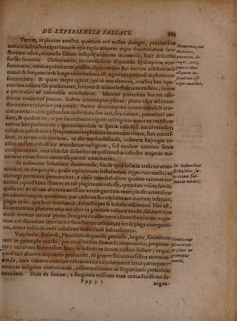 L] M Verum, ut plenius conftet, quanturi artí noftra: deroget , paucioribus Monerta Jue tantum intructos experimentis ejus explicationem atque theorematum fan- ipditapt, &amp;ionem adire, nonnülla falte: infüpet adducam. momenta, huic difcurfüi zí4/777, 4c. . forfanfaventia. Obfervamus, reconvalefcere aliquando lydropicos con roger , arti, fummatos, vomica pulmonum preflos , dy (entericos &amp;c. certum nihilominus y. jit | manet &amp; frequentioris longe obervationis eft, agrotos ejusmodi utplürimum ^, 77/7 ^ [fe füccumbere: &amp; quam inepte ageret, qui ab uno alterove, morbos hos füpe- e xperipuez tir, rant'um ipferre fibi prefomeret, leviores &amp; minuslethales eos exiltere , (eque a particulari ad univerfale: concluderet. Memini periculum horum affe-- Quum evadentes paucos, iisdem interemptos plures: pluris ideo etiman- dusnumeris plurium pra paucis. Pariter nonnunquam renum calculi &amp; cru ciatus artbritici in quibusdam individ uis; five arti, five natura , potentiori ce-- dant, &amp; quidem ita, ut per fuccedaneos viginti veltriginta annos ne tantillum: eorum hacprzíentiant ? quemadmodum in fpecie calculofi ami ci'recodor; cui ultra quindecim a fymptomatisnephiiticis immunem vivere; fors concef- ferat, in aperto. nihilominus, ex alio morbodefunéi, cadavere liujusque re-- nibus nullum calculi aut arenularum veftigium , fed' eosdem omnino: fanos: confpicere erat, utut olim füb doloribus exquifitiosibus.calculos majores mi- noresve virum hune exereviffe pariter meminerim. | NUS .. Tn vulnerum lethalitate decernerida;, fimile quid fallacix crebrius com Im fulmerió 2 mittitur, ut illaquoque , qualía utplurimum fethalia cum Hippocrate medici ac: Á loas p chirurgi peritiores pronunciant; a clalle nonelethalium quidam eximere co, ur medici; nentur , quod hunc illümve ex tal i plaga reconvalüiffe, quondam vifum fuerit, qualis tac-€3 ab uno alterovesariffime contingentium exemplo décernendiras tío admitti nequit; quominus; quz crebrius feuutplutimsm mo rtem inferunt, plagas inis , qua hac moriuntur; fubje&amp;tis per fe lethalesafferamus. Hoc et, — fiintercentum pluresve unus aut alter ex graviore vulnere evadat;falütaris ejus: modi eventus naturz potius benignioris aliarumve clrcumftantiarum nego- tium erit dicendum interim tot funcftorum cafüm;ez fim li plaga emergenti-- um, major indijudicanda lethalitate individuali habenda ratio.. - Vomitoria Rz ndo; Pleuriticis aliquan do:prodeffe., largior, finimirum pz; ris mox im principio morbi, pro cruditatibus flomachi removendis, propinen- gZeuriticis: pa quod: uni alterive aliquando-pro danda, cum conatusemeticus veliementi or circulationem Circa partesprievs monicas infignius: conturbando j inflammationem ac flagnationis periculum; intendant. Dum dc fomno , a fanguinis miffione mox concedendo aut de-- PpRppa : negan- faerint, in gegere fturuniverfaliter commen: E. ^