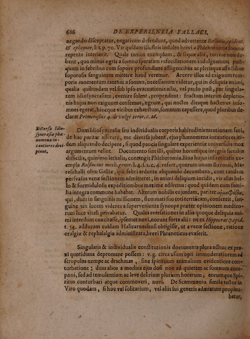 negando difceptatur, negativam defendunt, quod advertente Ballopiosepiderr. € epbezner. l: V p. 7o. Vic quidam illuftris indulto brevi a. Phleboto mia: repente interierit. Quale tamen exemplum E fi iquaz: alid, terrere non de- bent , quo minus agris a fomno fperatam refocillationem indulgeamus; poft--. . aquam in febribus cum fopore profundiore affligentibus ac plerisque affectibus foporofis fanguinem mittere haud veremur. — Árcere illos ad exiguumtem- poris momentum tanttim a fomno, neceífarium videtur,quiin deliquia animi, qualia. quibusdam velfub ipfo evacuationis atu, vel paulo poít , per fingulas. rem idiofyncra(iam ; evenire folent à propendent : fructum interim depletio- nishujus non exiguum cenfemus; xgrum , qui íoctes diesque hadenus inío-- mnes egerat, hincque viribus exhauftum,fomnum Rape ceo qued pluribus de- clarat Primeroffus 4. de vulgi error. c. 26. * s. Birerfa. Idio- - Dumidiofyncrae cu individualis corporis habitudinis mentionem feci, | Jonerefie PP* Se ao baritar al diverfa jubent , ejus ph 4 anat, ox pariter allerere, me diverfa ju ent , ejus phoenomena incautiores iti- cautiores deci. dem aliquando decipere »fiquod paucis fingulare experientiz univerfalis mox piss. argumentum velint. Documento fintilli, quibus horumque integris familiis difficilis, quinimo lethalis, contingit Phlebotomia.Bina hujus inftmitatis ex« empla Ao/fincius meth, gener. l. 4. Í.2. c, 4. refert, quorum unum Birrónii, Mae | tefchalli olim Gallie , qui febri ardente aliquando decumbens, cum tandem gerívafus venz fectionem admitteret , in animi deliqium incidit, viraliasbel- lo &amp; formidulofis expeditionibus maxime adívetus : quod dídesi cum fami- liaintegra commune habebat. Alterum nobilis cujusdam, pariter ozuecbó[Àu, qui; dumin fanguinis miffionem , (temmati fuo toti terri cam, confentit , fani guine vix lucem videntea füperveniente Ífyncope prater opinionem medicos rum luce vitali privabatur. | Qualesaverfationesin aliis quoque deliquia ani- ^*  interdum concita(fejipfemet novi,norunt forte alii: ne ex Hgpoerar.7.epid, - $4. adducam cuidam Halicarnasfenfi obtigile , ut avenae fcctione , ratione ped &amp; cephalalgia PES. aA. Phreneticus evaferit. Singularis &amp; individualis IBN cH documenta lora adhucex push; xi quotidiana depromere poffem : v.g. circa ufum opii immoderatioremad- - fcrupulos nempe ac drachmas ,. fine fpiritunm animalium evidentiorecons | &amp;uürbatione ? dumalios a Tu ejus dofi non ad. quietem ac fomnum com- j poni, fedad temulentiam ac leve delirium plurium horarum , eorumque Spi« ritus conturbari atque commoveri, novi. DeScammeonio fimileteftorin — Viro quodam , fihoc vel folitarium , velalis fui generis admixtum propina. . batur, * x , ju se Pr EN