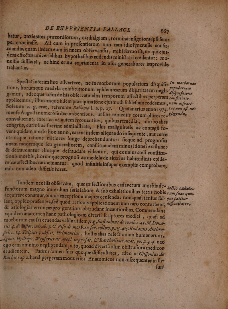 j / CIN d Ve m DE BNPERIENTIA PA LLACI — batue,: ieates precordiorum ^ cardialgiam jtotmina in igniora . perconcitaffe. Aft cum in p B rüpipcS iat ^ rafii i 4mandis,q: um in finem n ob(ervaudis, mihi fermo , . demeffectusuniverfalibus bypot cud . nuiffe fafficiet y Minna Y tibiis ! ibis 4 At UNTRA U E x : y /petiatinterim hae Vilis nein iseboriipo nerd disqui -* ET n erar n A M . tione, horumque medela conflitutionum epidemicarum. difparitatem negli-^; game i gamus, adeoque olim de his obfervata aliis temporum. affectibus perperam confhüntio- 000 applicemus., illorumque fidem pracipitatióne ejusmodi fübleftam reddamus , »u» 4/par;- UE Solenne v. g. erat, referente Bal/osio |, a. px - Quatanariusanno 1573. FApnun aff, mc 4 menfe Auguili numerofe decumbentibus, utfine. remediis eorum lares re-  Eigenin,  eil eonvaluecrint, interierint.autem quentius,, quibus rem Ws dias — E congrüa, curiofius fuerint adminif iflrata, Plus malignitatis ae contagii fo» | m. ventquidam morbi. hoc anno , carent iisdem aliquando infequente , aut certe e je. cutrius ue r tione. mitiores longe. VPeetetidustus: ficque ad. prognofin n jam ean: ipien feu generaliorem, conftituendam minus idonei exiftunt : Ü &amp; defrau antur aliosque. defraudare videntur, quiex unius cceli conftitu- j tionis morbis , ;horumque prognofi- ac medela de alterius habitudinis epide- f a mice affedtibus ratiocinantur :- quod infinitisinfupes xemplis comprobare, ! ^ MM iue | As (4p EA EL UNUS à ps : Tadefin ! nec 'rva s, quie ex fcdionibus cadaverum morbis des op cae N | x n fatislabore &amp; fub exhalati DObis r2, fias quoe ; :] - que patitur difficultates, | | * T pol c. 13. Tiu 453 ionum iuo n mo on NE . prot. Hydreps. | VAMALDEpg qned o uxo MM ego cam omnino obitrulora medicos C e  E.