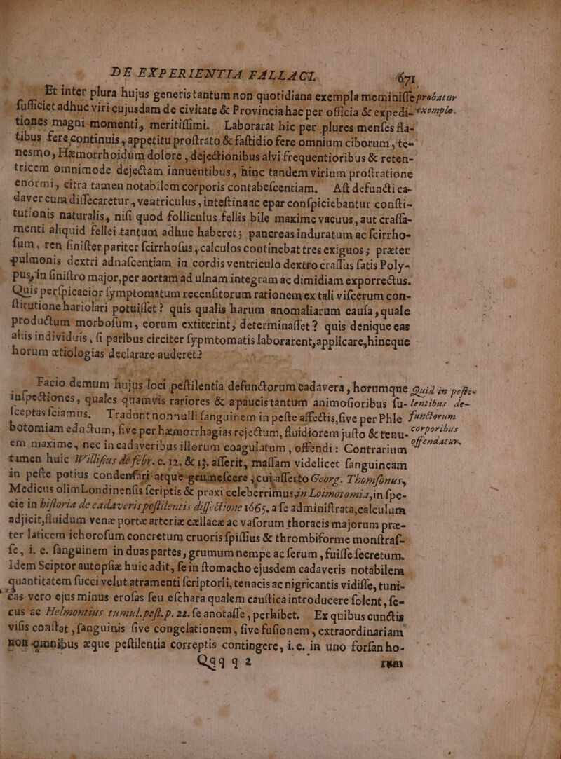 t o3 Ie 37 VTPIUE Lr E. K Te ANS Jj Ms  , e ; v. Mit MA Tate, [4 - s dg 8p : | firato &amp; faltidio nesmo, H ;je&amp;tionibus alv tricem om nuentibus tan: enormi, citra tamen notabilem cor; daver cum di(fecaretur., ventriculus . tutionis naturalis, nifi quod follic menti aliquid fellei tantum adhuc ftitutione hariolari potuifet? quis. qualis harum anomaliarum caufa , quale predadi eorporis. eorum extiterint » determina(fet ? quis denique eas aliis individuis ; fi paribus circiter Íypmtomatis laborarent;applicare;hincque horum atiologias declarare auderet? S Fa We, bd H4 709 3. p u xa ^. 2 es. rt ; . Facio demum hujus loe died L T as * vy di | um cadavera , horumque 944 i» 24i n animofioribus fu- Zezzíóws de- : inp ^ fte affectis five per Phle funttorum corporibus asreiectum idi 3 iuít e lile d s reje&amp;tum, luidiorem jufto &amp; tenu off endatuv. m coagulatum ,offendi: Contrarium E Pt affer : vem d Jn Loimoromiajnf, pe- | miniftrata;calculum adjicitluidum venz port arteria cxllaca ac vaforum thoracismajorum pre- ter laticem ichorofüm concretum cruorisfpiflius &amp; thrombiforme monftraf- adit, fein ftomacho ejusdem cadaveris notabilem | venti fcriptorii, tenacis ac nigricantis vidiffe, tuni- eÍchara qualem cau(tica introducere folent, fe- elnontius rumul. pept. 22. fe anotaffe , perhibet, .. Ex quibus cunctis. vifis conflat , fanguinis five ongclationem, five fufionem, extraordinariam. Hominibus eque peítilentia correptis contingere, i.e. in uno forfan ho- Q4 qa rum *