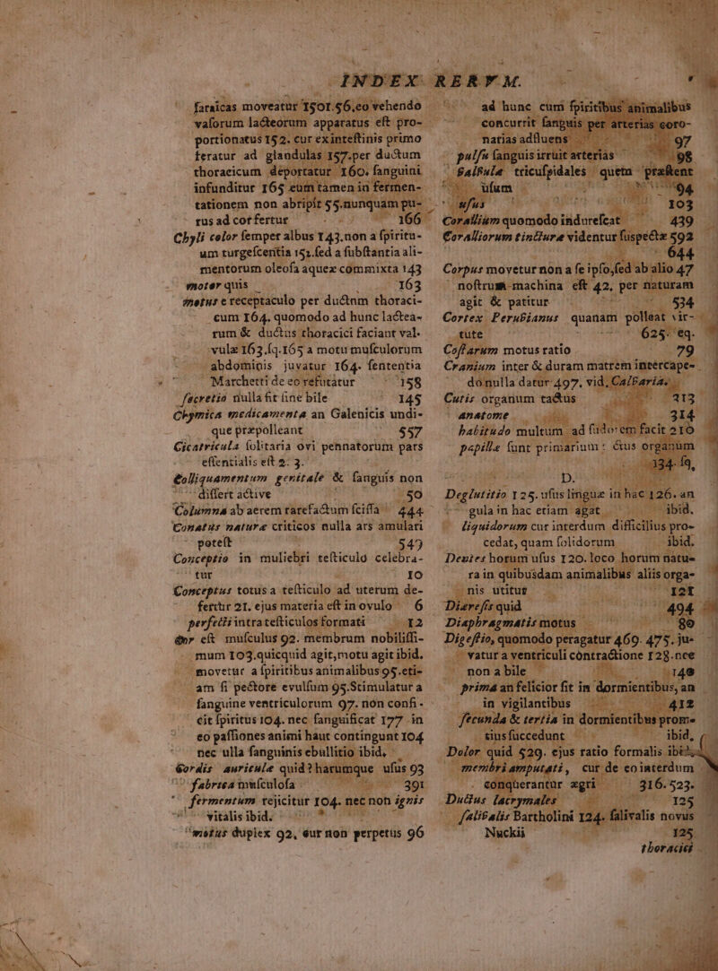 -— Vines feratur ad glandulas 157.pe: - thoraeicum « We rtatur I60. infunditur 165 e tationem non ab - gusad cot fertur um turgeícentia 152.fed a fübftantia ali- mentorum oleofa aque commixta 143 morerquis — -. 163 netus e receptaculo pet du&amp;nm thoraci- . cum I64. quomodo ad hunc lactea- . vulz163. [1.165 a motu mufculorum '/ abdominis juvat » 164. fententia ^ Marchettideeorefutatur ^ ^ 158 | feacretia riulla fit ine bile * 145 que prapolleant 20097 | Cicatricula (olitaria ovi pennatorüum pars effentialis eft $; 3. &amp;olliquamentum genitale &amp; faaguís non differt active ..50 Columna ab aerem rarefadum fifa! 444 Conatus natura criticos nulla ars amulari poteft : 43 Concio in muliebri tefticulo celebra- tur i * YO Conceptus totusa. sena: ad uterum de- Lui eft mufculus 92. membrum nobiliffi- . mum 103.quicquid agit;motu agit ib ibid. J movetur afpiritibus animalibus 95.e eti- LUE fi pe&amp;ore evulfam 95.Stimulatur a - Cit fpiritus 104. nec. fanguificat 177 in eo paffiones animi haut contíngunt 104 nec ulla fanguinis ebullitio ibid, - E bete: auricule quid? ha 1 Yabrtea muículofa « A msius duplex 92, éur nion à perpetus 96 1 Iditeisi ith achs r agit &amp; patitur ^| 700 n Cortex. Perubianus quanam eta! Wir- Coflarum motus ratio Cranium inter &amp; duram matrem insercape . donulla datur 497, vid, zs Cuti; organum ta&amp;us - TE |4natome — 6. habitudo: Er adf jd otem m funt ponarum. * &amp;us o Ads dd a gt D. an Deglatitio I 25. ufus linguae inh ic 126. t^ gulain hac etiam. Habit Hc HA biB. e liquidorum cur interdum difficilius pro- d cedat, : quam folidorum . 3bid. Deutes horum ufus 120. loco horum na - rain quibidaan vina ibus aliis: orga- nis utitur. en PNE Diephra iiu d MEUM uirium a vet culi contra&amp;ione r2g. nee . non abile.- qe | e 55 prm ih fisior fit in dor M in vigilantibus E j&amp; tertia i in s um i rymales | Pg MS ( filifalis Parholint 124. falivali Nuckii t r-