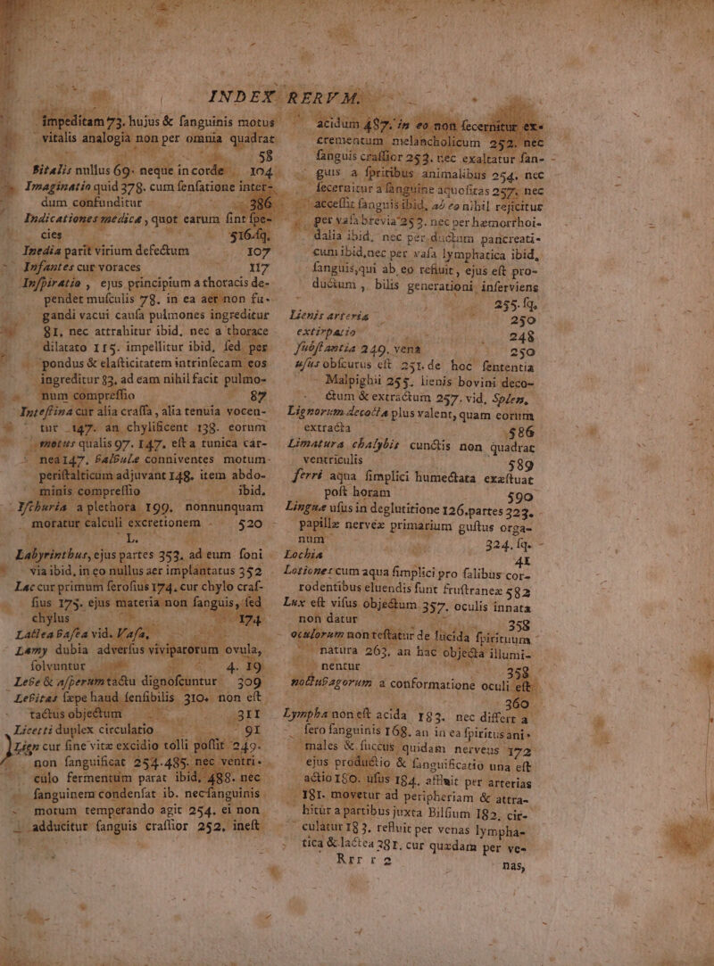 - Indicati d wot caus. PTS : à *. NW T. dia parit virium. defectum Les cur voraces Nis Hz jo, ejus principium a thoracis d de- t mufculis 78. in ea aet.non fu . gandi vacui caufa pulmones ingreditur 81. nec attrahitur ibid, nec a PA r. ' dilatato 115. impellitur ibid, fed. pee &amp; elaíticitatem intrinfecam ditur 83, ad |o nihil facit. pute E d alia cali. alia tenuia. vocen-. N tut 147. an chy T ficent 138- eorum y AN ta s runica c cáar- — Tio Jua Hbi à 199. nonnunquam r calculi excretionem - ^ 520 - ERUNT ps e Jj S babiiuns ejus partes 353. binum foni - E | Viaibid incor aer impla latus 352 Lec Fn Sd fero ius 174. € .cur chylo craf- poe BOE fe LX 2513 Lee &amp; wc xur c ; Lefitas deps nandueniüinhs, 30: non eit Licetti dera circul Ma. gr SE EP Wt ades idio t olli poft 249. lv 292. nec duoi dm d dei ibid, nec per. ductam paucreati- €umibid,nec per. vafa lymphatica ibid, - fanguis,qui ab, eo refiuit , « ejus eft pro- NE , bilis Brera ánferviens 2 ap 855 fg Lienis arteria DX T d 250 extirpario | .. 248 —febflantia 249. vena 3 23 ufus obícurus cit. 251. dai hoc. fententia rss Malpighii 255. lienis bovini deco- &amp;um &amp; extractum 257. vid, Splen,. Li; norm decotla plus valent, quam eorum 3 exttadha 060. . $86 Limatura chalybis cunétis non quadrat . ventriculis — — | 00589 feni aqua fimplici humedtata exaítuar poft horam $90 Es ufus in deglutitione 126.partes 323. - Psp nervéx primarium guítus orga- Ps LO PLE f ; Lotione: cum aqua fimplici pro Glburcat rodentibus eluendis funt fruftranez 582 Lux eft vifus. erg 357. oculis innata non datur - uo dis 158 $i 7 uontef a dehum. matura 263, Ldlumi- -— S nentur j a. moBubagorum, a Sonformatione oculi ef feto fanguinis: 16g. an in ea fpiritusani: ales &amp; fuccus quidam nerveus 172 | productio &amp; faneuificario una eft. | actio 180 O ufus. 184. afflait per arterias ur ad peripheriam &amp; attra-. a rtibusj juxta Bilfium 182. cir-- ^ eulatur 18 3. refluit per venas Iympha- : — tica &amp; lactea 381.cur quzdam per ve-- MEI rod nas, ErÁ