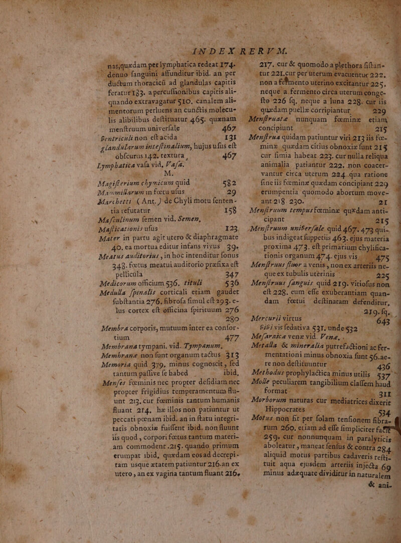 lulas capitis : rcufia is capitis ali- | j Pan g: 2. canalem ali- d ns an cunctis molecu- 2 ba - ; . menftruum dave: M concipi Bentriculinon eftacida ^ — . I3I Menfirua qüidam patiuntur glandularum inteftinalium, hujus ufus eft mine quzdam cítius obn b . ebfeurusi42. textura, .467- cur fimia habeai ; Tpeneeoma vafa vid, Vau. WO TM $. BÉ atiant ja VET Men T .. vantur circa uterum 224. i Magiflerium chymicum quid chon .58 2 - fineiis femina quxdam c co Mavimillarum mn fetu uf us, 035: 220 | erumpentia quomodo abort Marchetti «( Ant. )de : Chyli Ata foin ,ENLO:8.020. , LT M ia refutatur &amp; | s d 158. b o tempus Fcemina x - Mee A inum (emen vid. Semen, ds cipant a[licationis ufüs 123. Menfruum unifer B Mim er in partu agit uade ado nac ; indi t -. 4O. ea mortua editur infans vivus |. 39. bo auditorius ,1n hoc intenditur fonus 348. foetus meatui auditorio praefixa eft pellicüla s Medicorum officium 536. Ht ; Medulla Jpinalis | corticali etiatn | gaudet fubftantia 276. Bbrofa fimul eft 293. e- lus cortex ile, oma fpirituum 075. | 280. Membra corporis, mutuum inter ea confor- Ld | | tium à PA » di xg N Membrana tympani. vi Tj ympanum, | NS Membrane non fant o or gun: tactus 3I3 . Memoria quid 379, minus » cognosc Ly de kc tantum paffive fe habed s. a ibid, : e feminis nec propter defin mec » propter frigidius. temperamentum | | e unt 213, Cur foeminis tantum hine r Py *. , fluant 214. he Lg non p patiuntur ut |  (peccati penam ibid. an in ftatu i igteg ^ 1 tatis obnoxiae fuitent i ibid. no 1 iis quod , corpori. fecus t Jl. .am commodent .215. qi pe ] erumpat ibid, quedam. mW tam usque xtate patiuntur 216. an eX 00 utero an ex vagiria tantum fluant 216, - PY tuit (aqua ejusde | arte minus s adequate dividi : A)