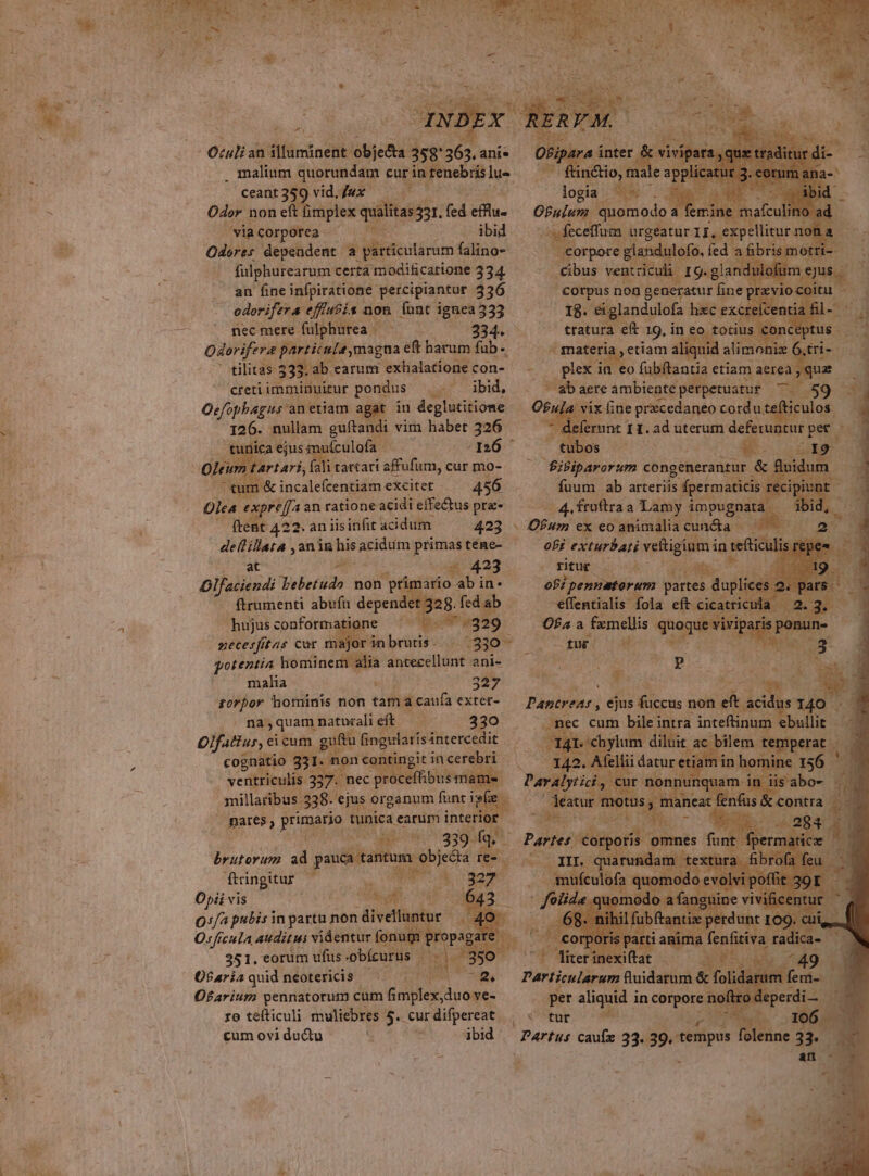 . malinm quorundam cur in tenebris lu». ceant359 vid.Juex Odor non eft fimplex qualitas 431, fed clu. 'wiacorporea. ^. ibid Oderes dependent a particularum falino- fulphurearum certa modificatione 334. an fine infpiratione- percipiantur 336 odorifera. efi«£is non. Ínnt ignea 333 nec mere fulphurea - 334. Odorifera particule magna eft harum fab - -otilitas 333.2b. earum exhalatíone con- creti imminuitur pondus ap db, Oefophagus an etiam agat iu deglutitione x nullam guftandi vim habet 326 ica ejus muículofa nó tartari, fali tattatí affufum, cur mo- tum &amp; incalefcentiam excitet 456 Olea « expreffa an ratione acidi effectus pre- ftent 4 22.aniisinfit acidum. 423 ^ deflillata anim hir acidum primas tene- at vigi 423 Dlfaciendi Wieréür non primario ab in- ftrumenti abufu dependet 328. fed ab. — hujusconformatione ^. ae Mi necesfftas car majorinbrutis. | 330 - gotentia hominem alia obedit ani- malia : 327 sorpor hominis non tama caufa exter- na,quam natualieft — — 330 Olfatiur, ci cum gota a WI ce cognatio : . non pol in up | ventriculis. p^ pr effibusmame -Jnillaribus 338. ejus organum ies n - - pares, primario tunica earum interi jd P A ec Rune 1990. y a! brutorum ad pU A. re-.. ftringitur T URN 4 Y Opii vis dw uode Q:/a pubis in partu non dtvetfglor ^ S Osficula auditus videntur fonum propagare 351, eorum ufus .obícurus - 1 eis so O$ariaquidneotericis —— Ps Ofarium pennatorum cum Gmplex duo ve- ro tefticuli muliebres 5. curdifpereat cum ovi ductu i  ibid Mec rgéatur II, exp: ior pore glendulofo, ied ; a cibus ventriculi ij corpus non generatur fi fine pra 1$. eiglandulofa hec exc ttatura et. 39. in eo Wu i ve materi etiam a] A ii; aere ivbietd nigeiamaes $t Ofula vix: 1ine prxcedaneo cord ut fticulos.  ope 1 1. ad uterum deferuntur pet OW Ai ab Merger 4 froftra. a beh ritue. á à ofi, pennatorum partes y? *effentialis fola eft cica Ofa a fxmellis quoquevis iv xw! 50 — d E TES : laancat -