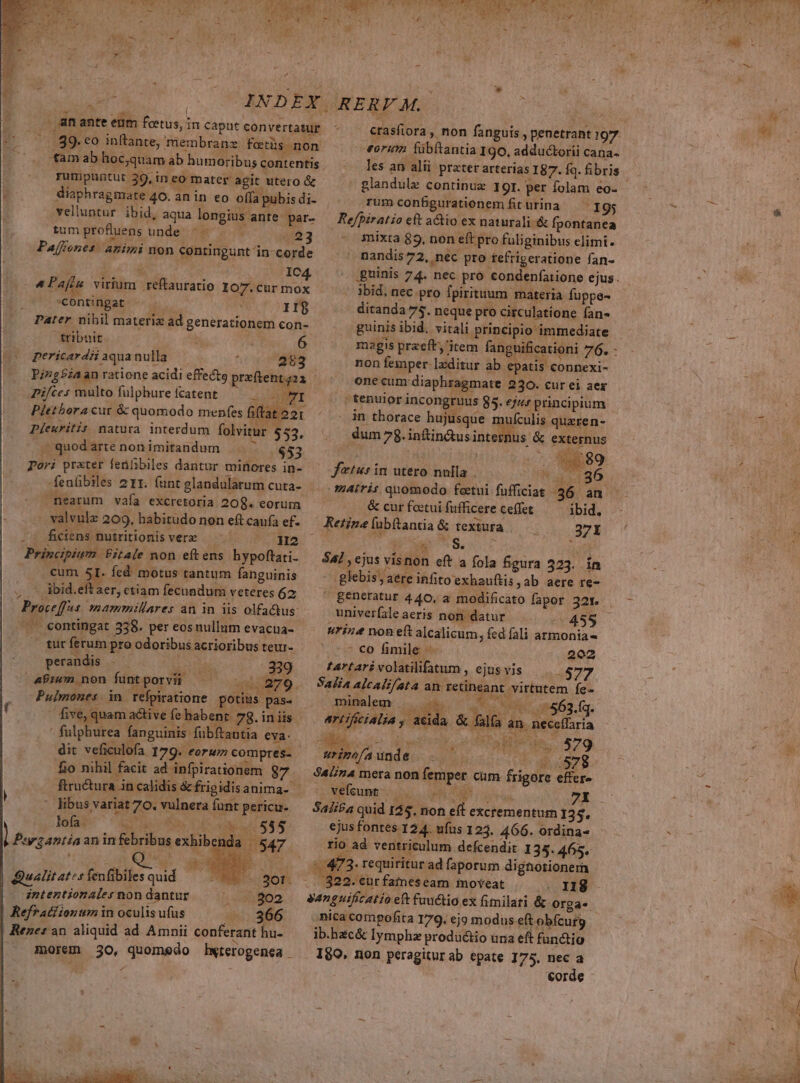 bá, MS: y dv Ad ; ; P ;  I zy n 7 INDEX | 1 ET ante eum feetus, in caput convertatur 89. eo inftante, membranz forüs non tam ab hocquam ab humoribus contentis rumpuntut 39, in eo mater agit utero &amp; - o. Giaphragmate 40. an in eo offa pubis di- vel'untur ibid, aqua longius ante par- tumprofluens unde ^ — — — 23 Pajfenes: animi non contingunt in-corde Gm NU IC4 ^ Paftu virium reflauratio Io7.cur mox *contingat ^ . II$ Pater nihil materiz ad generationem con- tribuit | 6 pericardii aqua nulla 1 283 Pizg£iaan ratione acidi effectg prafteni 421 Pifces multo fülphure fcatent IO TI Plethora cur &amp; quomodo menfes fitat 221 Pleuritis natura interdum folvitur $53. - quod arte non imitandum $53 Pori prater fetülibiles dantur minores in- -fenfibiles 211. funt glandularum cuta- nearum vafa excretoria 208. eorum valvule 209, habitudo non eft caufa ef. -: ficiens nutritionis vere ^ H2 Principiwn | £itale non eftens hypoftati- cum 5I. fed motus tantum fanguinis ibid.eftaer, ctiam fecundum veteres 6z Proceffas mamrnmillares an in iis olfactus: .— contingat 358. per eos nullum evacua- .— für ferum pro odoribus acrioribus teur- perandis . wot 339 4Puen non funtporvii —— 00 279. Pulmones in refpiratione potius pas. .— five, quam active fe habent. 78. in iis * fulphurea fanguinis fubftantia eva. dit veficulofa 179. eorum compres- fio nihil facit ad infpirationem 87 ftructura in calidis &amp;frigidisanima- | libus variat 70. vulnera funt pericu- Los dil v TIT. PSU s aninfebribusexhibenda 547. j i QU 2 RU Qualitates fenfibiles quid ^RBE' - aor: dntenztionales non dantur : ioo Refratiionum in oculis ufus -...366 Rene: an aliquid ad Amnii conferant hu- morem 30, quomedo Hwterogenea - ) C REND 07 TETTE He NIE TN OX VAT EA M : X) -  LI , € bid x PU A L4 . RERF M. erasfiora , non fanguis , penetrant 197 «orum fübítantia 190, adductorii cana les an alii prater arterias 187. fq. fibris - glandulz continua 19r. per folam eo- rumconfgurationem fiturina — 195 Refpiratio eft actio ex naturali.&amp; fpontanea mixta 83, non eft pro fuliginibus elimi. nandis72, nec pro tefrigeratione fan- ibid, nec pro fpirituum materia fuppe- ditanda 75. neque pro circulatíone fan» guinis ibid. vitali principio immediate magis praeft, item fanguificationi 76. - non femper-]xditur ab epatis connexi- one cum diaphragmate 230. cur ei aer | tenuior incongruus 85. ej; principium in thorace hujusque mis quzren- dum 78.infin&amp;usinternus &amp; externus Ed ftus in utero nulla . nh T miris qnomodo foectui fufficiat 36. an &amp; cur foetui fufficere ceffet ibid. z S. » : : Lp t T 547 , ejus vísnon eft a fola figura 523. in .glebis, aere infito exhauftis ,ab aere re- &amp;Eneratur 440, a modificato fapor 321. univerfale aeris non datur s urine non eft alcalicum, fed fali armonia ' €o fimile - 202 tartari volatilifatum , ejus vis -877 Salia alcalifata an. retineant virtutem fe- mineleqr.;. ode. 0 OR COR aa63 fq. art ificialia E A &amp; falfa an. C RA JE uo quercu. efOu M ue 579 urino/a unde ! UP M78 SaLin4 mera non femper cum frigore effer» vefeunt.— — Ph Curg 72 M Sali£a quid 125. non ef excrementum 135. ejus fontes 124. ufus 1253. 466. ordina« rio ad ventriculum defcendit 135. 465. :/:473. requiritur ad faporum dignotionern . 822. cür fatneseam moveat . 118 yanguificatio eft faudtio ex fimilari &amp; orga. nica compofita 179. ej modus eft obfcurg ib.hac&amp; Iymphz productio una eft fun&amp;tio 180, non peragitur ab epate 175. nec a | corde