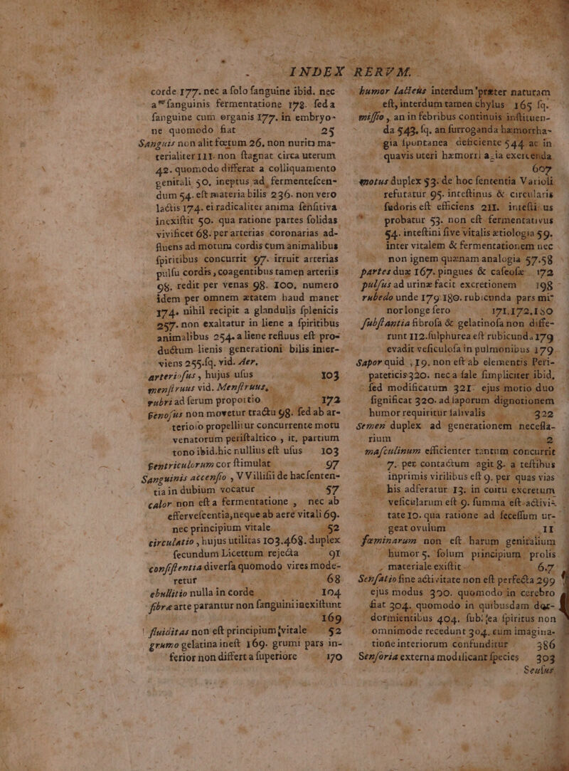 Nroide 177. nec a folo ees 358. nec ' a fanguinis fermentatione. 8. feda Ne fanguine cum organis ; 177. in embryo- EL. ne quomodo TT USE EMT. - Sanguis non alit fotum 26. non nurit) ma- .. terialiter 111. non ftagnat circa uterum N 42- quomodo differat a colliquamento genitali 50. ineptus, /ad, fermentefcen- dum 54. eft materia bilis 236. non vero lactis 174. ei radicaliter anima fenfitiva. incxiftit So. qua ratione partes folidas. vivificet 68. per arterias. oronarias ad- fluens admotum cordiscum animalibus fp iritibus. concurrit 172 irruit arrerias uif cordis , coagentibus tamen arteriis Hx 9$. redit. per venas. s 98. 100, numero M . ádem per omnem atatem haud manet je ; COM nihil recipit a glandulis fplenicis. : .  JSET7.non exaltatur in liene a fpiritibus - S p ? '- xiens 255.Íq. vid. Aer, * MS : ( arteriofus y hujs ufüs , . T meni raus vid. Menfiruus, fenofus non movetur. nia ug Mal a ar- | s sferioio propellitur concurrente motu - ^. venatorum periftaltico , it, partium tonoibid.hicnulliuseft ufus — 103 - ; CRM fentriculorum cor ftimulat — j : | Sanguinis atcenfto DES V villifi de hac fenten- ' tiain dubium &amp;OCACUES: PM e ly S hs. | calor non efta fermentatione , neécab si effervefc entia,neque ab aere vitali 69. m nec principium vitale. circulatio, bujus utilitas 102.468. m4 | , fecundum Licettum rejeda retuf 2 Pa - 68 ebullitio nulla in corde A. Ed 15 4 PP plar arte pep io non npiinecius gramo gelatina ineft 169. grumi pus in- 'ferior non differt afüpetiore ^ 170 UAE S - refutatür. 95. intimus &amp; ci eir lai fürs eft VEPUE | pro atur ES no. : nteftini five pulfus ad urinz facit excretionem 198 à rubedo unde 179.180. rubicunda. ars mi «T norlonge fero. dt aep 72.150 Jibflautia fibrofa &amp; . gelatinofa non. ' T runt II2. fülphurea eft rubi unda 9 evadit veficulofa in pulmo ibus 1 9- Sapor quid ; 9. non eft ab elemen tis Peri-- pateticis320.- nec a fale í fim pli ed modificatum Uc ejus fignificat 2 320. ad Íapor m. . humor requiritur fab C» di Semen duplex ad generationem rum -— - aen efficienter. tantnm e oncurrtit c pepe contactum agit. teftibus in inprimis virilibus eft g. | quas P. eus adferatur. I3. in. coitu € eficülarum eft 9. fu di FAO. qua ratior M. itovulum. Y a Tfourum, no j jmor 5. z | ; : exit — Bex C PER Senfati fine c acticitate n. on e(t p: ] : | ejus. modus. 1390: pano: n cerebr tar , quomodo in quibus :