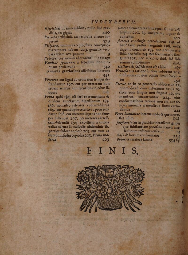 ditis, aer gignit | 440 Vitriola. artificiofa an naturalia virtute fu-  ^i gesedit A n m 579 eec P Visipara, homine e excepto, fata conceptio-- 1 nis tempora. habent xa gemelle vivi para etiam ova ponunt d Volucres cur arenulas. devorent Jomitus. fpontanei a febribus: nonnun- 0170 0 quam praefervant -— — /7540 eruenti d god affectibus liberant ; P 4 | 984t Vreteres cur ligati ab urina non femper di- ftendantur I97. cur per ureterem non redcat arteriis. emulgentibus. inje&amp;tus li- quot — d quidem cunctarum digeftionum - 185. .886, non adeo celeriter a potu redditur datur ibid. cur ureteres ligatos non fem» per diftendat 197. per ureteres ad vefi- veficx carnea &amp; mufculis abdominis ib. - garcior fudore copiofo 203, cur cum ea .. ànterdum fudorcopiofus 803. Vrine ma- 4 [feries T * dc LJ Ves ss d al, tetra &amp; - fulphur aor. io intsgrale Me oris &amp; contenta — ^ fé &amp;cretio cont hanc fácit p cipit [n del veeRermentato a i 3 ul diae k s Vterus an in eo generatio dS 12, quomodo ad eum deferantur ovula 19, circa eum fang non ftagnat 42, nec men(rua coacervantur (224, ejus conformationis tatione non e(t , cur re- liqua imalia a menflruo. fux exclus. AS 222 Vieri Dares ced &amp; quem pre- ftet ufum - ibid. f'bfiantia anin gravidis sairalitdt 41.pér ejus fubftantiam porofam femen ma» íÍculinum tefticulis effertur — : 4 E £42 &amp; horum conformatig e24! $ lows c a | natura aM 554Íq. || E () /j