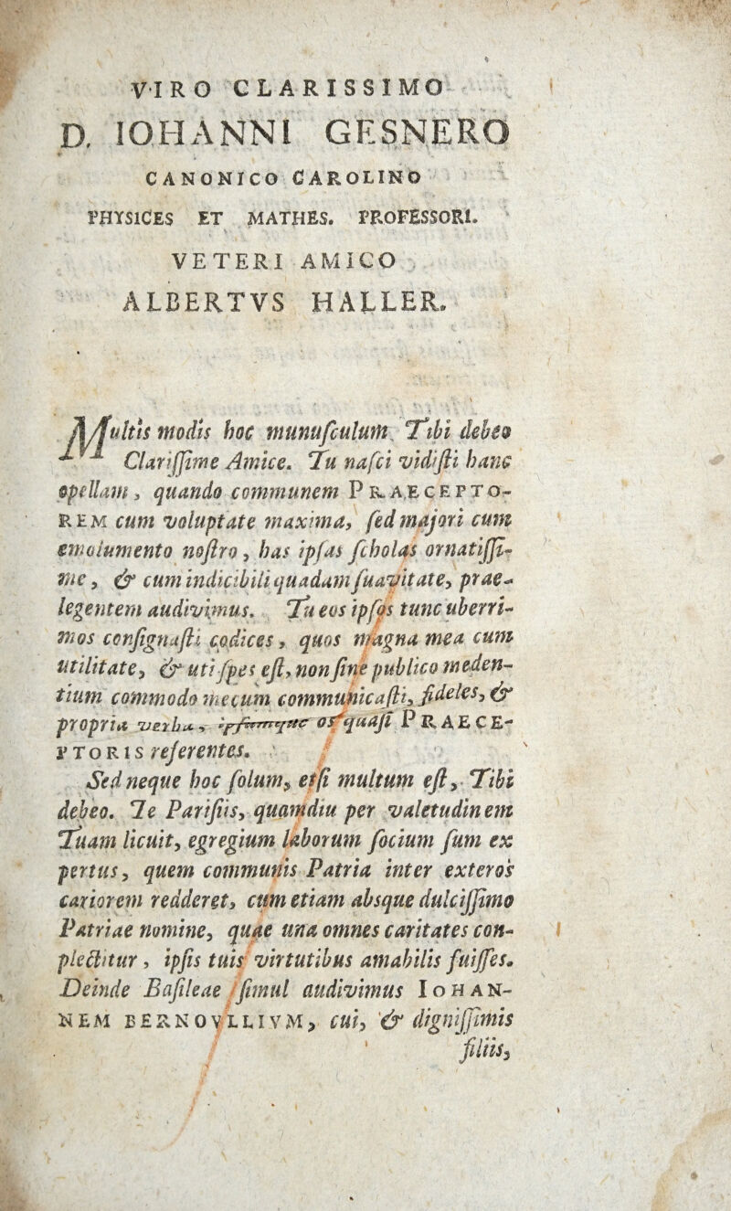 VIRO CLARISSIMO D. IO H ANNI GESNERO CANONICO CAROLINO PHYSlCES ET MATHES. PROFESSORI* VETERI AMICO ALBERTVS HALLER. JUfultls modis hoc mumfculum Tibi debe® M ClariJJime Amice. 7u nafci vidijli hanc opellam > quando communem P r*a.egepto- rem cum voluptate maxima, fedmajori cum emolumento nojiro, has ipfas [holas ornatijjt- me, & cum indicibUi quadam[navitate, prae- legentem audivimus. Tu eos ipfos tuncuberri* mos conJignajU codices, quos magna mea cum utilitate t & uti/pes ejl> non fine publico m eden¬ tium commodo me cum communicafli, fideles propria z/erhiA •> Ipfirnnjttc jitdji P JJL A E C E- ¥ toris referentes* Sed neque hoc folum, effi multum eft, Tibi debeo. 7e Parifiis, quamdtu per valetudinem Tuam licuit, egregium laborum [ocium fum ex penus, quem communis Patria inter exteros cariorem redderet, cum etiam absque dulcijjimo Patriae nomine, quae una omnes caritates cott- plcftitur, ipfts tuis virtutibus amabilis fuijfes. Deinde Bafileae ifimul audivimus Iohan- HEM E £ R N 0 V L L I V M > CM, & digmjftmis filiis.