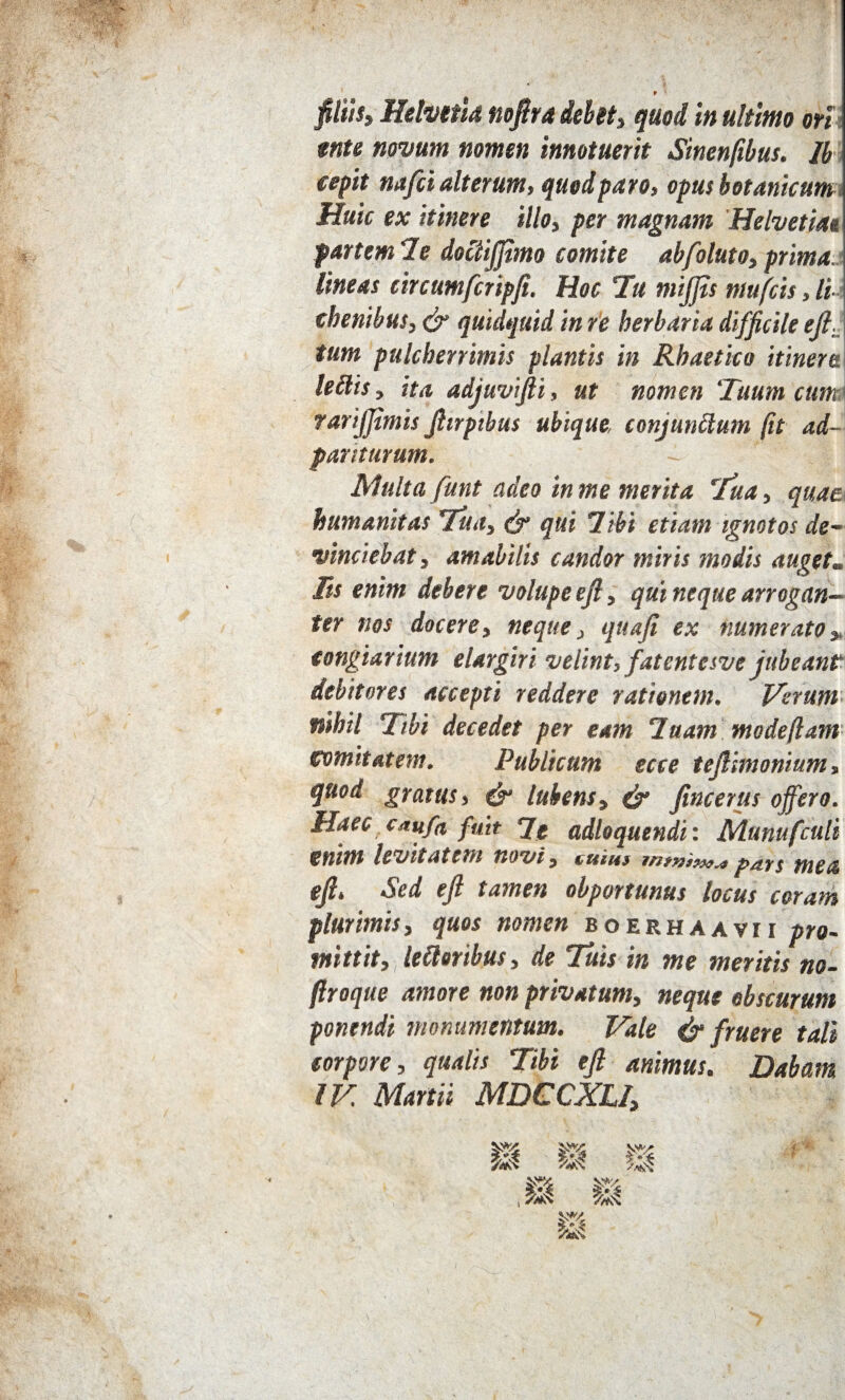 ente novum nomen innotuerit Sinenfibus. Ib cepit nafci alterum, quod paro, opus botanicum Huic ex itinere illo, per magnam Helvetiae partem 7e doctijjimo comite abfoluto, prima, lineas circumfcripfi. Hoc Tu mijfis mufcis, li cbenibus, & quidquid in re herbaria difficile efi. tum pulcherrimis plantis in Rhaetico itinere leilis, ita adjuvifti, ut nomen ‘Tuum cum rarijjimis Jhrptbus ubique, conjunctum (it ad- par iturum. ~ ! Multa funt adeo in me merita Tua, quae humanitas Tua, qui 7ibi etiam ignotos de¬ vinciebat, amabilis candor miris modis auget. Iis enim debere volupe efi, qui neque arrogan¬ ter nos docere, neque, quafi ex numerato, congiarium elargiri velint, fatentesve jubeant debitores accepti reddere rationem. Verum nihil Tibi decedet per eam 7uam madefiam comitatem. Publicum scce tefiimonium, quod gratus, & lubens, & fincerus offero. Haec cmfa fuit 7e adloquendi: Munufculi enim levitatem novi, tum, mea efi. Sed efi tamen obportunus locus coram plurimis, quos nomen boerhaavii pro¬ mittit, lefloribus, de Tuis in me meritis no- ftroque amore non privatum, neque obscurum ponendi monumentum. Vale & fruere tali corpore, qualis Tibi efi animus. Dabam IV. Martii MDCCXLI,