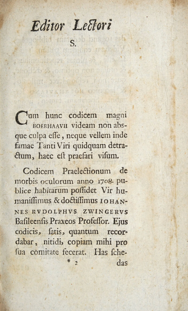 /^urn hunc codicem magni boerhaavii videam non abs¬ que culpa e (Te, neque vellem inde famae Tanti Viri quidquam detra- &um, haec eft praefari vifum. Codicem Praele&ionum de morbis oculorum anno 1708. pu¬ blice habitarum poffidet Vir hu- maniffimus & do&iffimus iohan- NES KVDOLPHVS ZWINJGERVS Bafileenfis Praxeos Profeflor. Ejus codicis, fatis, quantum recor¬ dabar, nitidi, copiam mihi pro fu a comitate fecerat. Has fche- * 2 das