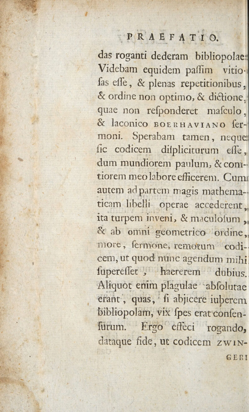 P R AEFATIO. das roganti dederam bibliopolae1 Videbam equidem paffim vitio- fas efle, & plenas repetitionibus, Sc ordine non optimo, & didlionc. quae non refponderet mafculo, & laconico boerhaviano fer- moni. Sperabam tamen, neque; lic codicem diipliciturum efle, dum mundiorem paulum, & com¬ tiorem meo labore efficerem. Cum; autem ad partem magis mathema¬ ticam libelli operae accederent, ita turpem inveni, & maculofum & ab omni geometrico ordine,, inore, fermone, remotum codi¬ cem, ur quod nunc agendum mihi fupereflet , haererem dubius. Aliquot enim plagulae abfolutae erant, quas, fi abjicere iuberem bibliopolam, vix fpes eratconfen- furum. Ergo effeci rogando, dataque fide, ut codicem zwin¬ geri