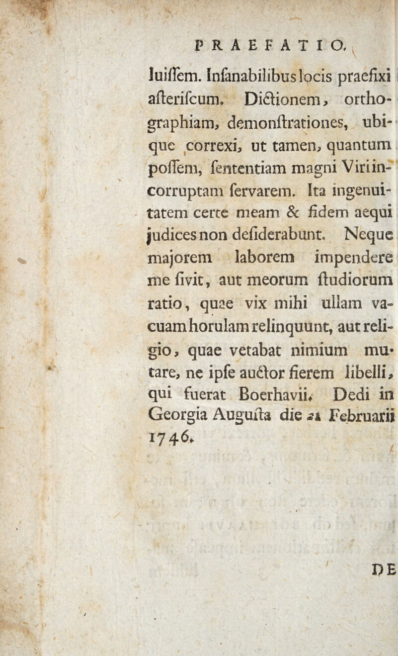 luifiem. Infanabilibus locis praefixi afterifcum. Di&ionem, ortho¬ graphiam, demonftrationes, ubi¬ que correxi, ut tamen, quantum pofiem, fententiam magni Vir i in¬ corruptam fervar em. Ita ingenui¬ tatem certe meam & fidem aequi judices non defiderabunt. Neque majorem laborem impendere me livit, aut meorum ftudiorum ratio, quae vix mihi ullam va¬ cuam horulam relinquunt, aut reli¬ gio, quae vetabat nimium mu¬ tare, ne ipfe au&or fierem libelli, qui fuerat Boerhavii, Dedi in Georgia Auguita die sx Februarii 1746» DE