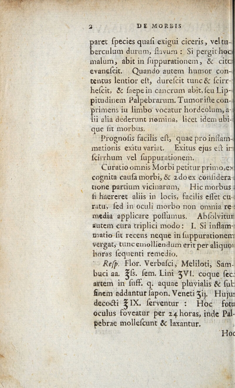 paret fpecies quafi exigui ciceris, vel tu¬ berculum durum, flavum : Si pergit hoc: malum, abit in (apparationem, & citc evanefcit. Quando autem humor con¬ tentus lentior eft, durefcit tunc& fcirr- hefcit, & faepein cancrum abit, feu Lip¬ pitudinem Palpebrarum. Tumor ifte con- primens in limbo' vocatur hordeolum, a- lii alia dederunt nomina, licet idem ubi¬ que lit morbus, Prognofis facilis eft, quae pro inflam¬ mationis exitu variat. Exitus ejus e it ir fcirrhum vel fuppurationem. Curatio omnis Morbi petitur primo,e> cognita caufa morbi, & 2doex coniidera tione partium vicinarum. Hic morbus it haereret aliis in locis, facilis eilet cu¬ ratu, fed in oculi morbo non omnia re media applicare poliumus. Abfolvicur autem cura triplici modo: I. Si inflam¬ matio fit recens neque in fuppurationem vergat,' tunc emolliendum erit per aliquoi horas lequenti remedio. Refp. Flor. Verbafci, Meliloti, Sam« buci aa. ^fs. fem. Lini 5 VI. coque fcc: artem in fuff. q. aquae pluvialis &c fut: finem addantur fapon. Veneti 5ij. Hujus deco&i ^IX. ferventur : Hoc fotu oculus foveatur per 24 horas, inde Pal¬ pebrae mollefcunt &c laxantur. „ Hoc