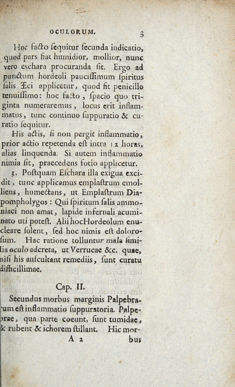OCULORUM, 3 Hoc fa&o fequitur fecunda indicatio, quod pars liat humidior, mollior, nunc vero eschara procuranda fit. Ergo ad pundtum hordeoli pauciflimum fpiritus falis Sci applicetur, quod fit penicillo tenuiffimo: hoc fadto , fpacio quo tri¬ ginta numeraremus, locus erit inflam¬ matus , tunc continuo (apparatio & cu¬ ratio fequitur. His adis, fi non pergit inflammatio, prior actio repetenda eft intra i z horas, alias linquenda. Si autem inflammatio nimia iit, praecedens fotio applicetur. Poftquam Efchara illa exigua exci¬ dit , tunc applicamus emplaftrum emol¬ liens, humedians, ut Emplaftrum Dia- pompholygos : Quifpiritum falis ammo- niaci non amat, lapide infernali acumi¬ nato uti poteft. AiiihocHordeolum enu¬ cleare folent, fed hoc nimis eft doloro- fum. Hac ratione tolluntur mala fimi* lia oculo adcreta, ut Verrucae &c. quae, nifi his aufcukant remediis, furit curatu difficillimae. Cap. II. Secundus morbus marginis Palpebra*» :um eft inflammatio fuppuratoria. Palpe- )rae, qua parte coeunt, fiint tumidae, k rubent 5c ichorem ftillanc. Hic mor- A z bus