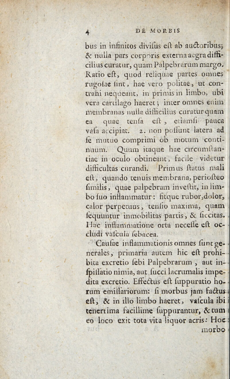 bus in infinitos divifus eft ab audfcoribus* & nulla pars corporis externa aegra diffi¬ cilius curatur, quam Palpebrarum margo. Ratio eft, quod reliquae partes omnes rugofae lint, hae vero politae, ut con¬ trahi nequeant, in primis in limbo, ubi vera cartilago haeret j inter omnes enim membranas nulla difficilius curatur quam ea quae tenfa eft , etiamli pauca vafa accipiat. 2. non poliunt latera ad ie mutuo comprimi ob moturn conth ntium. Quum itaque hae circunman- tiae in oculo obtineant, facile videtur difficultas curandi. Primus flatus mali eft 5 quando tenuis membrana, periofteo fimilis, quae palpebram inveftit, in lim¬ bo fuo inflammatur: fitque rubor,dolor, calor perpetuus, tenlio maxima, quam fequuntur inmobilitas partis, & fiecitas. Hac inflammatione orta necefte eft oc¬ cludi valcuia febacea. Caufae inflammationis omnes funt ge¬ nerales, primaria autem hic eft prohi¬ bita excretio febi Palpebrarum , aut in- fpillatio nimia, aut lucci lacrumalis impe¬ dita excretio. Effettus eft fuppuratio ho¬ rum emillariorum: fi morbus jam fadhis eft, & in illo limbo haeret, valcuia ibi tenerrima facillime fuppurantur, &tum eo loco exit tota vita liquor acris: Hoc morbo