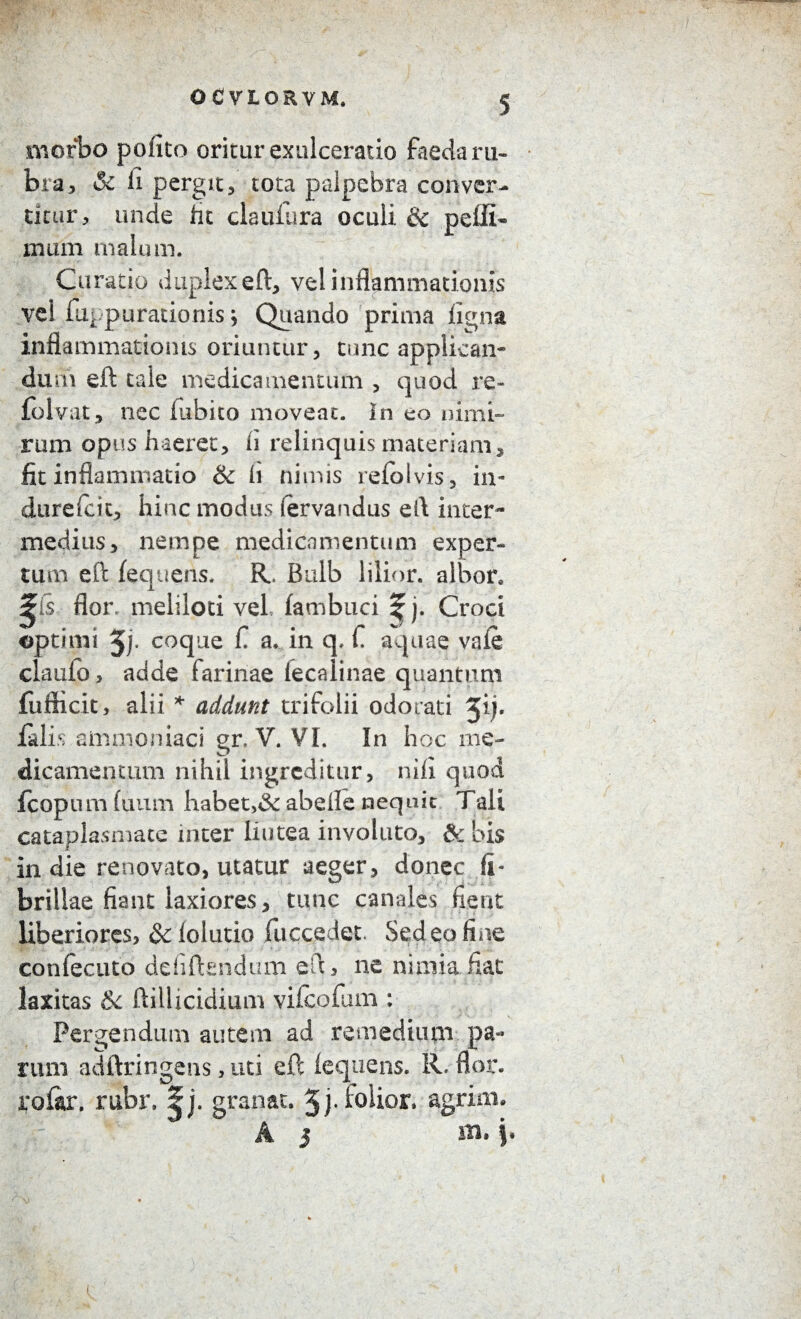 OCVLORVM. morbo polito oritur exulceratio faeda ru¬ bra, & fi pergit3 tota palpebra conver¬ titur, unde fit claufura oculi & pelli- mum malum. Curatio duplex eft, vel inflammationis vel fiu parationis; Quando prima ligna inflammationis oriuntur, tunc applican¬ da m eft cale medica mentum , quod re- folvat, nec fubito moveat. In eo nimi¬ rum opus haeret, h relinquis materiam, fit inflammatio & fi nimis refolvis, in- durefcit, hinc inodus (ervandus eft inter¬ medius, nempe medicamentum exper¬ tum efl: fequens. R. Bulb lilior. albor, ^is flor, meliloti vel fambuci % j. Croci optimi 5)- coque fi a. in q. fi aquae vale claufo , adde farinae fecalinae quantum fufficit, alii * addunt trifolii odorati 3* falis ammoniaci gr.-V. VI. In hoc me¬ dicamentum nihil ingreditur, nifi quod fcopum fuiim habet,<3c abelle nequit Tait cataplasmate inter lintea involuto, & bis in die renovato, utatur aeger, donec fi¬ brillae fiant laxiores, tunc canales fient liberiores, & fiducio fuccedet. Sedeo fine confecuto dehftsndum efl, ne nimia fiat laxitas ik ftiilicidium vifeofum : Pergendum autem ad remedium pa¬ rum adftringens, uti eft fequens. R. flor, rofar. rubr. granat. Jj.iolior, agrim* : A 5 m.