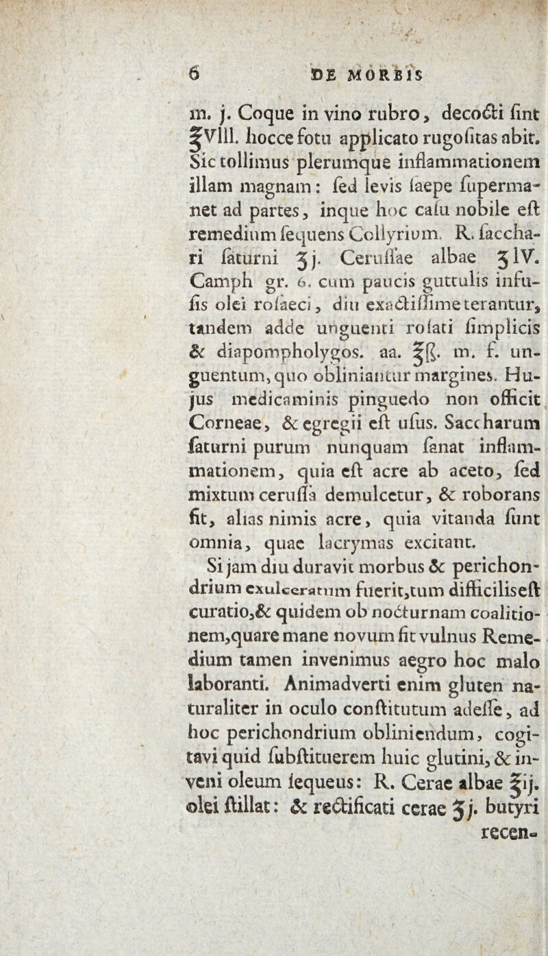 m. j. Coque in vino rubro, decadi fint ^Vlll. liocce fotu applicato rugofuas abit. Sic tollimus plerumque inflammationem illam magnam: led levis faepe fuperma- net ad partes, inque hoc caiu nobile eft remedium lequens Collyrium. R. faccha- ri faturni Jj* Ceruflke albae 5 iv. Camph gr. 6. cum paucis guttulis infu¬ lis olei rofaeci, diu exadimme terantur, tandem adde unguenti rolati fimplicis & diapompholygos. aa. m. f. un¬ guentum., quo obliniantur margines. Hu¬ jus medicaminis pinguedo non officit Corneae, & egregii eft ufus. Saccharum faturni purum nunquam fanat inflam¬ mationem, quia eft acre ab aceto, led mixtum cerufla demulcetur, & roborans fit, alias nimis acre, quia vitanda fiint omnia, quae lacrymas excitant. Si jam diu duravit morbus & perichon¬ drium exulceratum fuerit,tum difficiliseft Curatio,& quidem ob nodturnam coalitio- nem,quare mane novum fit vulnus Reme¬ dium tamen invenimus aegro hoc malo laboranti. Animadverti enim gluten na¬ turaliter in oculo conftitutum adelle, ad hoc perichondrium obliniendum, cogi¬ tavi quid fubftituerem huic glutini, & in¬ veni oleum Iequeus: R. Cerae albae |ij. olei ftillat: <& redificati cerae 5 j. butyri recen«