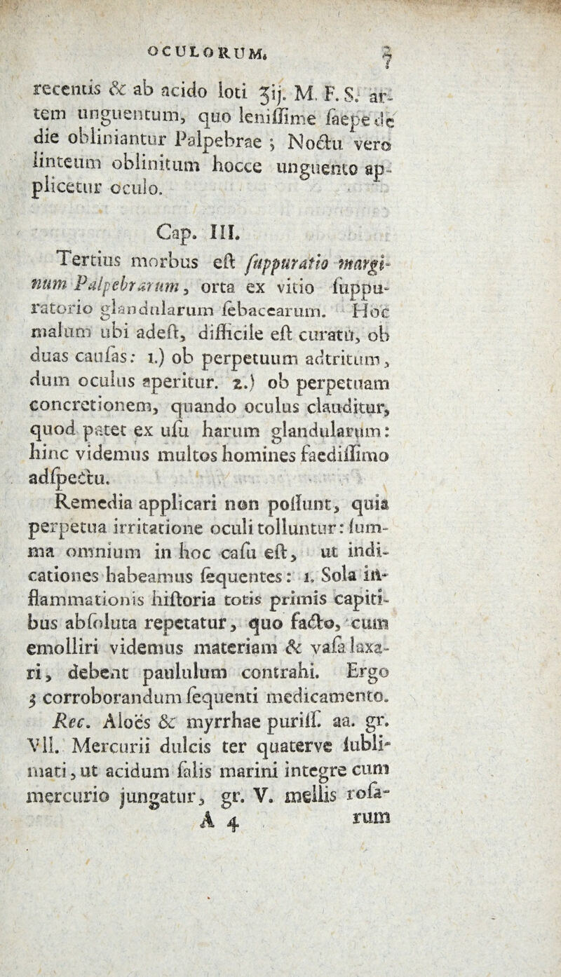 OCULORUM* recentis & ab acido loti ^ij. M, F. S. ar¬ tem unguentum, quo leniffime faepede die obliniantur Palpebrae ; No<ftu vero linteum oblinitum hocce unguento ap¬ plicetur oculo. Cap* III* Tertius morbus eft fuppuratio margi¬ num Palpebrarum , orta ex vitio liippu- ratorio glandularum lebacearum. Hoc malum ubi adeft, difficile eft curam, ob duas caulas: i.) ob perpetuum adtritum, dutn oculus aperitur, z.J ob perpetuam concretionem, quando oculus clauditur, quod patet ex ufu harum glandularum: hinc videmus multos homines faedillimo adlpeCtu. Remedia applicari non poliunt, quia perpetua irritatione oculi tolluntur: lum- im omnium in hoc cafti eft, ut indi¬ cationes habeamus (equentes: i. Sola in¬ flammationis hiftoria totis primis capiti¬ bus abfoluta repetatur, quo fa&o, xum emolliri videmus materiam & vafa laxa¬ ri , debent paululum contrahi. Ergo 5 corroborandum lequenti medicamento. Ree. Aloes & myrrhae puriffi aa. gr. Vll. Mercurii dulcis ter quaterve lubli* mati, ut acidum hilis marini integre cum mercurio jungatur, gr. V. mellis rofa- A 4 ; rvan