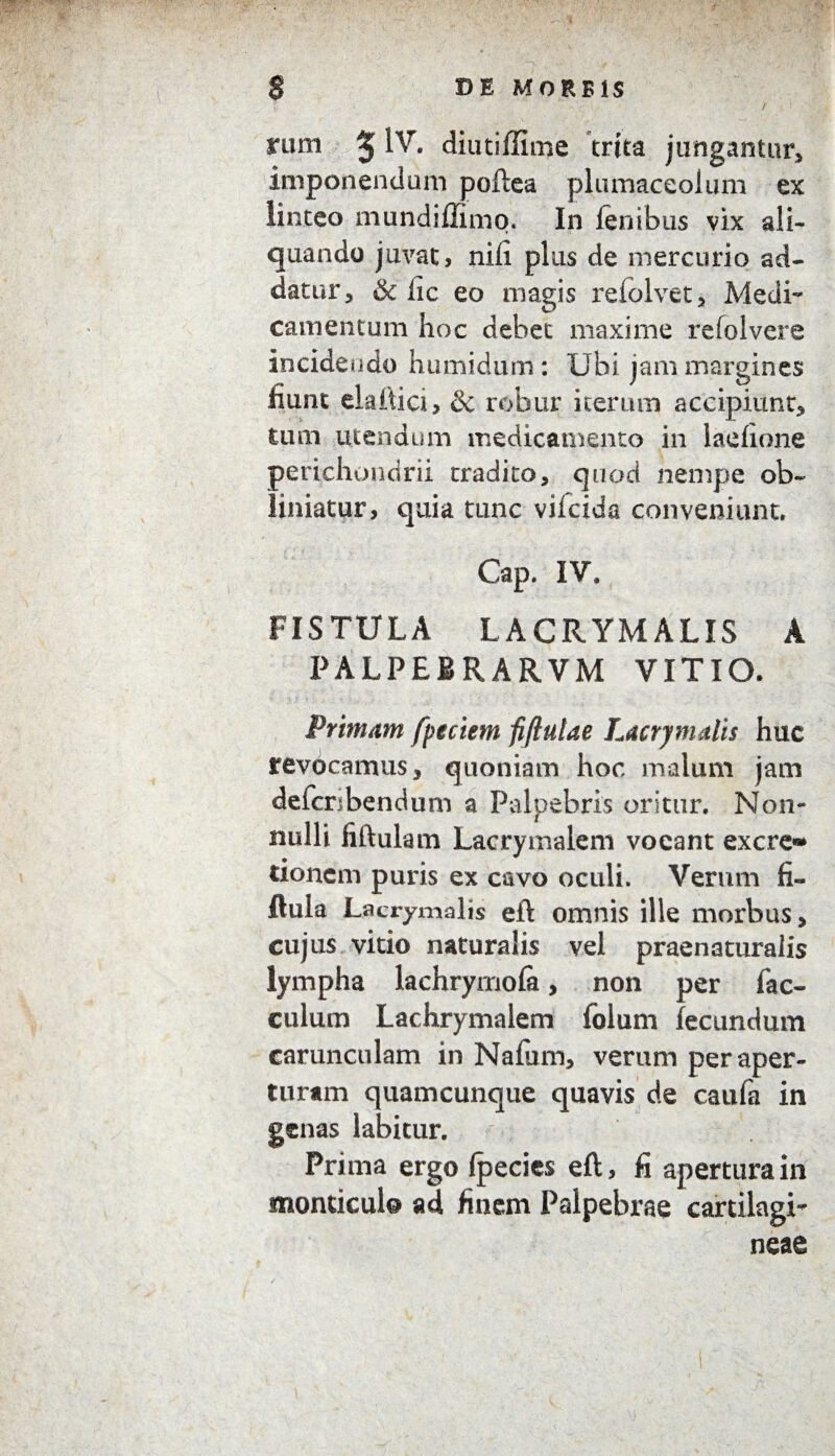 / rum 5 diutiffime trita jungantur, imponendum poftea plumaceolum ex linteo mundiffimo. In fenibus vix ali¬ quando juvat, nili plus de mercurio ad¬ datur, & iic eo magis reiolvet, Medi¬ camentum hoc debet maxime refolvere incidendo humidum: Ubi jam margines fiunt ekflici, & robur iterum accipiunt, tum utendum medicamento in laefione perichondrii tradito, quod nempe ob¬ liniatur, quia tunc vilcida conveniunt. Gap. IV, FISTULA LACRYMALIS A PALPEBRARVM VITIO. Primam fpeciem fiftutae Lacrymalis huc revocamus, quoniam hoc malum jam defcnbendum a Palpebris oritur. Non** nulli liftulam Lacrymalem vocant excre» tionem puris ex cavo oculi. Verum fi« llula Lacrymalis eft omnis ille morbus, cujus vitio naturalis vel praenaturalis lympha lachryrnola, non per fac- culum Lachrymalem folum fecundum carunculam in Nafum, verum per aper¬ turam quamcunque quavis de caufa in genas labitur. Prima ergo fpecies eft, fi apertura in monticul© ad finem Palpebrae cartilagi¬ neae